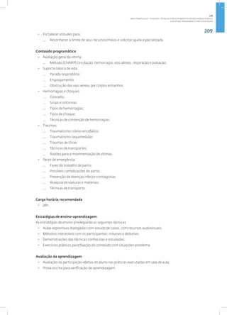 209
Disciplina: Atendimento Pré-Hospitalar
• Fortalecer atitudes para:
— Reconhecer o limite de seus recursos/meios e solicitar ajuda especializada.
Conteúdo programático
• Avaliação geral da vítima:
— Método (CHARP) circulação, hemorragia, vias aéreas, respiração e pulsação;
• Suporte básico de vida:
— Parada respiratória;
— Engasgamento;
— Obstrução das vias aéreas por corpos estranhos.
• Hemorragias e choques:
— Conceito;
— Sinais e sintomas;
— Tipos de hemorragias;
— Tipos de choque;
— Técnicas de contenção de hemorragias.
• Traumas:
— Traumatismo crânio-encefálico;
— Traumatismo raquimedular;
— Traumas de tórax;
— Técnicas de transportes;
— Razões para a movimentação de vítimas.
• Parto de emergência:
— Fases do trabalho de parto;
— Possíveis complicações do parto;
— Prevenção de doenças infecto-contagiosas;
— Assepsia de viaturas e materiais;
— Técnicas de transporte.
Carga horária recomendada
• 24h.
Estratégias de ensino-aprendizagem
As estratégias de ensino privilegiarão as seguintes técnicas:
• Aulas expositivas dialogadas com estudo de casos, com recursos audiovisuais;
• Métodos interativos com os participantes: indutivo e dedutivo;
• Demonstrações das técnicas conhecidas e estudadas;
• Exercícios práticos para fixação do conteúdo com situações-problema.
Avaliação da aprendizagem
• Avaliação da participação efetiva do aluno nas práticas executadas em sala de aula;
• Prova escrita para verificação de aprendizagem.
2.8
ÁREA TEMÁTICA VIII - FUNÇÕES, TÉCNICAS E PROCEDIMENTOS EM SEGURANÇA PÚBLICA
 
