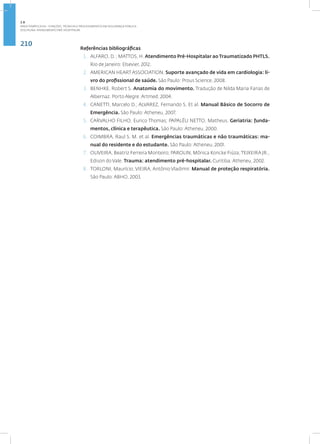 210
Disciplina: Atendimento Pré-Hospitalar
Referências bibliográficas
1. ALFARO, D. ; MATTOS, H. Atendimento Pré-Hospitalar ao Traumatizado PHTLS.
Rio de Janeiro: Elsevier, 2012.
2. AMERICAN HEART ASSOCIATION. Suporte avançado de vida em cardiologia: li-
vro do profissional de saúde. São Paulo: Prous Science, 2008.
3. BENHKE, Robert S. Anatomia do movimento. Tradução de Nilda Maria Farias de
Albernaz. Porto Alegre: Artmed, 2004.
4. CANETTI, Marcelo D.; ALVAREZ, Fernando S. Et al. Manual Básico de Socorro de
Emergência. São Paulo: Atheneu, 2007.
5. CARVALHO FILHO, Eurico Thomas; PAPALÉU NETTO, Matheus. Geriatria: funda-
mentos, clínica e terapêutica. São Paulo: Atheneu, 2000.
6. COIMBRA, Raul S. M. et al. Emergências traumáticas e não traumáticas: ma-
nual do residente e do estudante. São Paulo: Atheneu, 2001.
7. OLIVEIRA, Beatriz Ferreira Monteiro; PAROLIN, Mônica Koncke Fiúza; TEIXEIRA JR.,
Edison do Vale. Trauma: atendimento pré-hospitalar. Curitiba: Atheneu, 2002.
8. TORLONI, Maurício; VIEIRA, Antônio Vladimir. Manual de proteção respiratória.
São Paulo: ABHO, 2003.
2.8
ÁREA TEMÁTICA VIII - FUNÇÕES, TÉCNICAS E PROCEDIMENTOS EM SEGURANÇA PÚBLICA
 