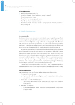 212
Disciplina: Uso Diferenciado da Força101
Aspectos atitudinais
• Valorização da ação em parceria;
• Respeito à escala de segurança (público, policial e infrator);
• Respeito aos aspectos legais;
• Respeito às normas e aos procedimentos;
• Atenção aos riscos e as oportunidades;
• Reconhecimento do limite legal da ação e as imposições do ambiente para tomar a
decisão adequada.
DESCRIÇÃO DA DISCIPLINA
Contextualização
O público constantemente perscruta as instituições de segurança pública e os profissio-
nais encarregados da aplicação da lei quando tais se envolvem em episódios que acarre-
tam no uso excessivo de força com larga exploração e divulgação pela mídia. A atenção
dada pelos veículos de comunicação em massa aos eventos onde há o emprego da força,
infelizmente, dá a impressão de que o uso excessivo da força e seus índices, além de com-
porem a regra, são mais elevados do que realmente se mostram na rotina policial.
Ao lidar com situações potencialmente perigosas e imprevisíveis os profissionais de
segurança pública costumam ter muito pouco tempo para avaliar e determinar o nível de
resposta apropriada ao evento que requer a sua atuação. Nesse sentido, o conhecimento
técnico, treinamento e adequado aporte logístico permite que os policiais possam reagir
adequadamente frente a possível ameaça e, de forma eficaz e segura responder conscien-
temente, angariando assim singular vantagem tática necessária à resolução de situações
complexas, ainda que essas, quando necessário, exijam o emprego de algum nível de força
pelo operador no exercício de suas responsabilidades profissionais.
O estudo dessa disciplina deverá observar a Portaria nº 4.226 de 31 de dezembro de 2010 que
estabeleceasdiretrizessobreousodaforçaearmasdefogopelosagentesdesegurançapública.
Objetivos da disciplina
Criar condições para que o profissional da área de segurança pública possa:
• Ampliar conhecimentos para:
— Compreender os fundamentos legais, procedimentais e éticos relacionados ao
uso da força.
• Desenvolver e exercitar habilidades para:
— Aplicar adequadamente, de acordo com as situações propostas, o uso diferen-
ciado da força.
• Fortalecer atitudes para:
— Priorizar a preservação da vida atuando de forma segura e de acordo com os
princípios legais.
2.8
ÁREA TEMÁTICA VIII - FUNÇÕES, TÉCNICAS E PROCEDIMENTOS EM SEGURANÇA PÚBLICA
 