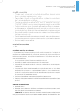 213
Disciplina: Uso Diferenciado da Força101
Conteúdo programático
• Princípios legais: excludente de criminalidade, desobediência, desacato, tortura,
danos morais, lesões corporais, excesso e outros;
• Aspectos legais e éticos do uso diferenciado da força: legislação internacional, esta-
dual e nacional aplicáveis ao uso da força;
• Propostas de modelos de uso da força:“FLETC”;“GIUESPIE”;“REMSBERG;“CANADENSE”;
“NASHVILE”;“PHOENIX”;Procedimentooperacionalpadrãodeacordocomainstituição;
• Fundamentos técnicos do uso diferenciado da força pelos profissionais de seguran-
ça pública: presença; verbalização; técnicas de submissão; controles de contato ou
controle de mãos livres; táticas defensivas de baixa letalidade e tiro policial defensivo;
• Elementos do uso diferenciado da força: armas e equipamentos; táticas de defesa;
restrições; movimento e voz;
• Tipos de respostas do uso da força pelos profissionais de segurança pública: encon-
tro cooperativo; encontro resistente; resistente passivo; resistente ativo; agressivo;
• Registro e relatório do uso da força.
Carga horária recomendada
• 20h.
Estratégias de ensino-aprendizagem
A disciplina abordará fundamentos e técnicas do uso da força visando à formação, ao
aperfeiçoamento e à atualização do profissional, lançando mão dos recursos didáticos
expositivos, participativos, exemplificativos, audiovisuais e informáticos, por meio de
aulas teóricas e práticas.
As estratégias de ensino privilegiarão as seguintes técnicas:
• Exposição em sala de aula com apoio de recursos audiovisuais;
• Exposição de materiais: armamentos, munições e equipamentos de menor poten-
cial ofensivo;
• Participação de alunos na exemplificação, no estudo de casos reais, na troca de ex-
periências, nas discussões em grupo e prática reflexiva com vista a mudar compor-
tamentos e atitudes propiciando condições necessárias ao entendimento e adequa-
do emprego do uso diferenciado da força;
• Demonstrações práticas do emprego do uso diferenciado da força;
• Exercícios práticos e simulados no emprego dos procedimentos do uso diferenciado
da força.
Avaliação da aprendizagem
• Avaliação teórica;
• Avaliação prática: exercícios simulados com base nos procedimentos operacionais
padrão de resolução de problemas (ocorrências).
Observação: Recomenda-se o uso de súmula ou protocolo onde os conhecimentos
práticos de uso diferenciado da força a serem avaliados deverão ser objetivamente des-
2.8
ÁREA TEMÁTICA VIII - FUNÇÕES, TÉCNICAS E PROCEDIMENTOS EM SEGURANÇA PÚBLICA
 