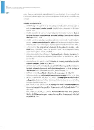 214
Disciplina: Uso Diferenciado da Força101
critos. Durante a aplicação da avaliação, deverá fornecer feedback, de forma a confirmar
e ou corrigir imediatamente o procedimento do avaliado em relação ao uso diferenciado
da força.
Referências bibliográficas
1. BITTNER, Egon. A Capacidade do uso da força como função nuclear no papel da
polícia. Aspectos do trabalho policial. Coleção Polícia e Sociedade 8. São Paulo:
EDUSP, 2003.
2. BRASIL. Ministério da Justiça e Secretaria Especial dos Direitos Humanos. Guia de
Direitos Humanos: conduta ética, técnica e legal para Instituições Policiais
Militares. Brasília, 2008.
3. BRASIL. Ministério da Justiça e Secretaria de Direitos Humanos da Presidência da Re-
pública. Portaria Interministerial nº 4.226, de 31 de dezembro de 2010. Estabelece
Diretrizes sobre o Uso da Força pelos Agentes de Segurança Pública. Brasília: 2010.
4. CANO, Ignácio. Uso da força letal pela polícia do Rio de Janeiro: os fatos e o de-
bate. Crime Organizado e Política de Segurança Pública no Rio de Janeiro. Revista
Arché Interdisciplinar, ano VII, n. 19, 1998.
5. CERQUEIRA, Carlos Magno Nazareth. Polícia, violência e Direitos Humanos. Po-
lícia Militar do Estado do Rio de Janeiro - Série cadernos de polícia - nº 20 -. Rio de
Janeiro, 1994.
6. ORGANIZAÇÃO DAS NAÇÕES UNIDAS. Código de Conduta para os Funcionários
Responsáveis pela Aplicação da Lei: 1979.
7. CORRÊA, Marcelo Vladimir. Abordagem policial militar no patrulhamento mo-
torizado face ao treinamento profissional específico no 8º RPM, período de
1998 a 2000. Polícia Militar de Minas Gerais, Belo Horizonte, 2001.
8. GIRALDI, Nilson. Manual de tiro defensivo de preservação da vida,1999.
9. LIMA,JoãoCavalimde.Atividade Policial e ConfrontoArmado.Curitiba:Juruá,2005.
10. MUNIZ, Jacqueline; PROENÇA JR., D.; DINIZ, E. Uso da força e ostensividade na
ação policial. Conjuntura Política: Boletim deAnálise do Departamento de Política
da UFMG. Belo Horizonte, 1999.
11. ORGANIZAÇÃO DAS NAÇÕES UNIDAS. Princípios Básicos sobre o Uso da Força e
Armas de Fogo pelos Funcionários Responsáveis pela Aplicação da Lei (PBU-
FAF): 1990.
12. ORGANIZAÇÃO DAS NAÇÕES UNIDAS. Princípios Orientadores para Aplicação
Efetiva do Código de Conduta para os Funcionários Responsáveis pela Apli-
cação da Lei: 1989.
2.8
ÁREA TEMÁTICA VIII - FUNÇÕES, TÉCNICAS E PROCEDIMENTOS EM SEGURANÇA PÚBLICA
 