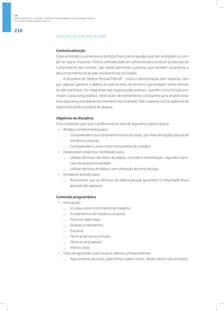 216
Disciplina: Defesa Pessoal Policial
DESCRIÇÃO DA DISCIPLINA
Contextualização
Cabe ao Estado o uso exclusivo da força física contra aqueles que não se dispõem a cum-
prir as regras impostas. A força utilizada deve ser suficiente para conduzir as pessoas ao
cumprimento das normas, não sendo permitido o excesso que também caracteriza o
descumprimento da lei pelo representante do Estado.
A disciplina de “Defesa Pessoal Policial” , como a denominação bem explicita, tem
por objetivo garantir a defesa do policial e/ou de terceiros que estejam sendo vítimas
de ofensas físicas. Os integrantes das organizações policiais, que têm como função pro-
mover a segurança pública, necessitam de treinamentos constantes para proporcionar
essa segurança e proteção aos membros da sociedade. Não coaduna com as agências de
segurança pública a lógica do ataque.
Objetivos da disciplina
Criar condições para que o profissional da área de segurança pública possa:
• Ampliar conhecimentos para:
— Compreender o funcionamento motor do corpo, por meio de noções básicas de
mecânica corporal;
— Compreender o corpo como instrumento de trabalho.
• Desenvolver e exercitar habilidades para:
— Utilizar técnicas não letais de defesa, controle e imobilização, segundo o prin-
cípio da proporcionalidade;
— Utilizar técnicas de defesa, sem utilização de arma de fogo.
• Fortalecer atitudes para:
— Reconhecer que as técnicas de defesa pessoal garantem a integridade física
pessoal e do agressor.
Conteúdo programático
• Introdução:
— O corpo como instrumento de trabalho;
— Fundamentos de mecânica corporal;
— Posturas defensivas;
— Quedas e rolamentos;
— Esquivas;
— Técnicas de socos e chutes;
— Técnicas de projeção;
— Pontos vitais.
• Tipos de agressões mais usuais e defesas correspondentes:
— Agarramento ao corpo: pela frente e pelas costas, sendo sobre e sob os braços;
2.8
ÁREA TEMÁTICA VIII - FUNÇÕES, TÉCNICAS E PROCEDIMENTOS EM SEGURANÇA PÚBLICA
 