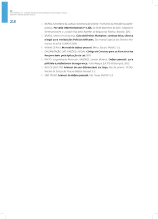 218
Disciplina: Defesa Pessoal Policial
2. BRASIL. Ministério da Justiça e Secretaria de Direitos Humanos da Presidência da Re-
pública. Portaria Interministerial nº 4.226, de 31 de dezembro de 2010. Estabelece
Diretrizes sobre o Uso da Força pelos Agentes de Segurança Pública. Brasília: 2010.
3. BRASIL. Ministério da Justiça. Guia de Direitos Humanos: conduta ética, técnica
e legal para Instituições Policiais Militares. Secretaria Especial dos Direitos Hu-
manos. Brasília: SENASP.2008.
4. MINAS GERAIS. Manual de defesa pessoal. Minas Gerais: PMMG. S.d.
5. ORGANIZAÇÃO DAS NAÇÕES UNIDAS. Código de Conduta para os Funcionários
Responsáveis pela Aplicação da Lei: 1979.
6. PINTO, Jorge Alberto Alvorcem; VALÉRIO, Sander Moreira. Defesa pessoal: para
policiais e profissionais de segurança. Porto Alegre: J.A.P/S.M/Evangraf, 2002
7. RIO DE JANEIRO. Manual de uso diferenciado da força. Rio de Janeiro: PCERJ-
Núcleo de Educação Física e Defesa Pessoal. S.d.
8. SÃO PAULO. Manual de defesa pessoal. São Paulo: PMESP. S.d.
2.8
ÁREA TEMÁTICA VIII - FUNÇÕES, TÉCNICAS E PROCEDIMENTOS EM SEGURANÇA PÚBLICA
 