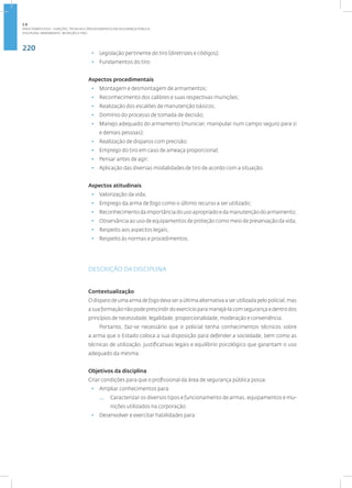 220
Disciplina: Armamento, Munição e Tiro
• Legislação pertinente do tiro (diretrizes e códigos);
• Fundamentos do tiro.
Aspectos procedimentais
• Montagem e desmontagem de armamentos;
• Reconhecimento dos calibres e suas respectivas munições;
• Realização dos escalões de manutenção básicos;
• Domínio do processo de tomada de decisão;
• Manejo adequado do armamento (municiar, manipular num campo seguro para si
e demais pessoas);
• Realização de disparos com precisão;
• Emprego do tiro em caso de ameaça proporcional;
• Pensar antes de agir;
• Aplicação das diversas modalidades de tiro de acordo com a situação.
Aspectos atitudinais
• Valorização da vida;
• Emprego da arma de fogo como o último recurso a ser utilizado;
• Reconhecimento da importância do uso apropriado e da manutenção do armamento;
• Observância ao uso de equipamentos de proteção como meio de preservação da vida;
• Respeito aos aspectos legais;
• Respeito às normas e procedimentos.
DESCRIÇÃO DA DISCIPLINA
Contextualização
O disparo de uma arma de fogo deva ser a última alternativa a ser utilizada pelo policial, mas
a sua formação não pode prescindir do exercício para manejá-la com segurança e dentro dos
princípios de necessidade, legalidade, proporcionalidade, moderação e conveniência.
Portanto, faz-se necessário que o policial tenha conhecimentos técnicos sobre
a arma que o Estado coloca a sua disposição para defender a sociedade, bem como as
técnicas de utilização, justificativas legais e equilíbrio psicológico que garantam o uso
adequado da mesma.
Objetivos da disciplina
Criar condições para que o profissional da área de segurança pública possa:
• Ampliar conhecimentos para:
— Caracterizar os diversos tipos e funcionamento de armas, equipamentos e mu-
nições utilizados na corporação.
• Desenvolver e exercitar habilidades para:
2.8
ÁREA TEMÁTICA VIII - FUNÇÕES, TÉCNICAS E PROCEDIMENTOS EM SEGURANÇA PÚBLICA
 