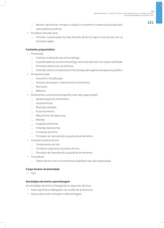 221
Disciplina: Armamento, Munição e Tiro
— Montar, desmontar, manejar e utilizar o armamento convencional disponibili-
zado pela força policial.
• Fortalecer atitudes para:
— Priorizar a preservação da vida atuando de forma segura e de acordo com os
princípios legais.
Conteúdo programático
• Introdução:
— Histórico e evolução das armas de fogo;
— Especificidade do uso da arma de fogo na função policial e sua responsabilidade;
— Princípios básicos do uso da força;
— Diretrizessobreousodaforçaearmasdefogopelosagentesdesegurançapública.
• Armamento leve:
— Conceito e classificação;
— Processo de disparo / sistema de funcionamento;
— Munições;
— Balística.
• Armamento convencional (específicos de cada organização):
— Apresentação do armamento;
— Características;
— Munição utilizada;
— Funcionamento;
— Mecanismos de segurança;
— Manejo;
— Inspeção preliminar;
— Emprego operacional;
— Condução da arma;
— Princípios de manutenção e guarda do armamento.
• Iniciação à prática de tiro:
— Fundamentos do tiro;
— Conduta e segurança na prática do tiro;
— Princípios de manutenção e guarda do armamento.
• Tiro policial:
— Prática de tiro com os armamentos específicos de cada organização.
Carga horária recomendada
• 110 h.
Estratégias de ensino-aprendizagem
As estratégias de ensino privilegiarão as seguintes técnicas:
• Aulas expositivas dialogadas com auxílio de audiovisual;
• Aulas práticas de montagem e desmontagem;
2.8
ÁREA TEMÁTICA VIII - FUNÇÕES, TÉCNICAS E PROCEDIMENTOS EM SEGURANÇA PÚBLICA
 