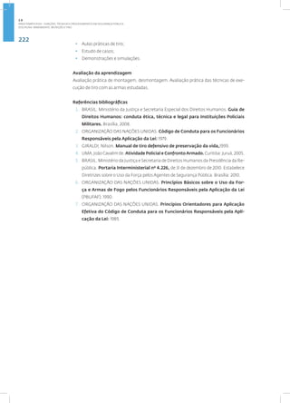 222
Disciplina: Armamento, Munição e Tiro
• Aulas práticas de tiro;
• Estudo de casos;
• Demonstrações e simulações.
Avaliação da aprendizagem
Avaliação prática de montagem, desmontagem. Avaliação prática das técnicas de exe-
cução de tiro com as armas estudadas.
Referências bibliográficas
1. BRASIL. Ministério da Justiça e Secretaria Especial dos Direitos Humanos. Guia de
Direitos Humanos: conduta ética, técnica e legal para Instituições Policiais
Militares. Brasília, 2008.
2. ORGANIZAÇÃO DAS NAÇÕES UNIDAS. Código de Conduta para os Funcionários
Responsáveis pela Aplicação da Lei: 1979.
3. GIRALDI, Nilson. Manual de tiro defensivo de preservação da vida,1999.
4. LIMA,JoãoCavalimde.Atividade Policial e ConfrontoArmado.Curitiba:Juruá,2005.
5. BRASIL. Ministério da Justiça e Secretaria de Direitos Humanos da Presidência da Re-
pública. Portaria Interministerial nº 4.226, de 31 de dezembro de 2010. Estabelece
Diretrizes sobre o Uso da Força pelos Agentes de Segurança Pública. Brasília: 2010.
6. ORGANIZAÇÃO DAS NAÇÕES UNIDAS. Princípios Básicos sobre o Uso da For-
ça e Armas de Fogo pelos Funcionários Responsáveis pela Aplicação da Lei
(PBUFAF): 1990.
7. ORGANIZAÇÃO DAS NAÇÕES UNIDAS. Princípios Orientadores para Aplicação
Efetiva do Código de Conduta para os Funcionários Responsáveis pela Apli-
cação da Lei: 1989.
2.8
ÁREA TEMÁTICA VIII - FUNÇÕES, TÉCNICAS E PROCEDIMENTOS EM SEGURANÇA PÚBLICA
 