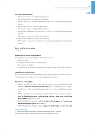 225
Disciplina: Técnicas de Imobilizações Policiais e Utilização de Algemas
Conteúdo programático13
• Técnicas individuais de imobilizações policiais;
• Técnicas individuais de colocação de algemas;
• Técnica individual para levantamento e condução do suspeito/preso algemado
ao solo;
• Técnicas em dupla de imobilizações policiais;
• Técnicas em dupla para colocação de algemas;
• Técnicas em dupla para levantamento e condução do suspeito/preso algemado
ao solo;
• Técnicas em equipe de imobilizações policiais;
• Técnicas em equipe para colocação de algemas;
• Técnicas em equipe para levantamento e condução do suspeito/preso algemado
ao solo.
Carga horária recomendada
• 16 h.
Estratégias de ensino-aprendizagem
As estratégias de ensino privilegiarão as seguintes técnicas:
• Demonstração;
• Contextualização da técnica a ser praticada;
• Exercícios de repetição;
• Simulações de situações em que seja necessária a utilização das técnicas ensinadas.
Avaliação da aprendizagem
As avaliações deverão ser eminentemente práticas com objetivo de verificar a perfor-
mance do aluno, principalmente no que se refere ao automatismo.
Referências bibliográficas
1. BRASIL. Ministério da Justiça e Secretaria de Direitos Humanos da Presidência da
República. Portaria Interministerial nº 4.226, de 31 de dezembro de 2010. Estabe-
lece Diretrizes sobre o Uso da Força pelos Agentes de Segurança Pública. Brasília:
2010.
2. BRASIL. Ministério da Justiça e Secretaria Especial dos Direitos Humanos. Brasília:.
Guia de Direitos Humanos: conduta ética, técnica e legal para Instituições
Policiais Militares. Brasília, 2008.
3. ORGANIZAÇÃO DAS NAÇÕES UNIDAS. Código de Conduta para os Funcionários
Responsáveis pela Aplicação da Lei: 1979.
4. ORGANIZAÇÃO DAS NAÇÕES UNIDAS. Conjunto de Princípios para a Proteção
13
A utilização de algemas deve observar o previsto na Súmula Vinculante nº 11/2008 do
Supremo Tribunal Federal - http://www.stf.jus.br/portal/principal/principal.asp.
2.8
ÁREA TEMÁTICA VIII - FUNÇÕES, TÉCNICAS E PROCEDIMENTOS EM SEGURANÇA PÚBLICA
 