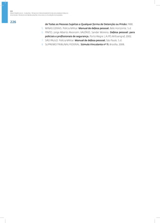 226
Disciplina: Técnicas de Imobilizações Policiais e Utilização de Algemas
de Todas as Pessoas Sujeitas a Qualquer forma de Detenção ou Prisão: 1988.
5. MINAS GERAIS. Polícia Militar. Manual de defesa pessoal. Belo Horizonte, S.d.
6. PINTO, Jorge Alberto Alvorcem; VALÉRIO, Sander Moreira. Defesa pessoal: para
policiais e profissionais de segurança. Porto Alegre: J.A.P/S.M/Evangraf, 2002.
7. SÃO PAULO. Polícia Militar. Manual de defesa pessoal. São Paulo, S.d.
8. SUPREMO TRIBUNAL FEDERAL. Súmula Vinculante nº 11. Brasília, 2008.
2.8
ÁREA TEMÁTICA VIII - FUNÇÕES, TÉCNICAS E PROCEDIMENTOS EM SEGURANÇA PÚBLICA
 