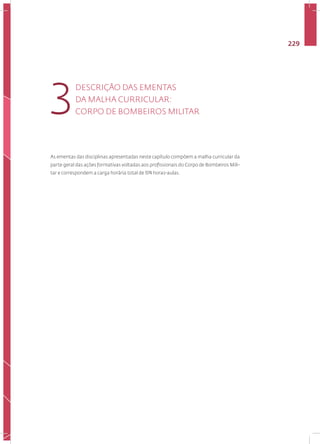 229
As ementas das disciplinas apresentadas neste capítulo compõem a malha curricular da
parte geral das ações formativas voltadas aos profissionais do Corpo de Bombeiros Mili-
tar e correspondem a carga horária total de 974 horas-aulas.
DESCRIÇÃO DAS EMENTAS
DA MALHA CURRICULAR:
CORPO DE BOMBEIROS MILITAR
3
 