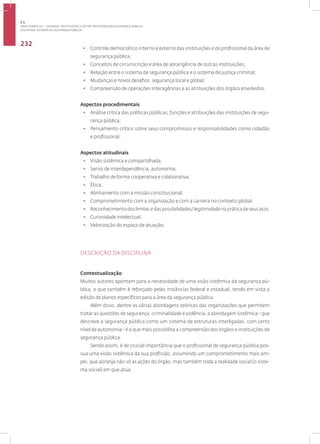 Disciplina: sistema de Segurança Pública
232
• Controle democrático interno e externo das instituições e do profissional da área de
segurança pública;
• Conceitos de circunscrição e área de abrangência de outras instituições;
• Relação entre o sistema de segurança pública e o sistema de justiça criminal;
• Mudanças e novos desafios: segurança local e global;
• Compreensão de operações interagências e as atribuições dos órgãos envolvidos.
Aspectos procedimentais
• Análise crítica das políticas públicas, funções e atribuições das instituições de segu-
rança pública;
• Pensamento crítico sobre seus compromissos e responsabilidades como cidadão
e profissional.
Aspectos atitudinais
• Visão sistêmica e compartilhada;
• Senso de interdependência, autonomia;
• Trabalho de forma cooperativa e colaborativa;
• Ética;
• Alinhamento com a missão constitucional;
• Comprometimento com a organização e com a carreira no contexto global;
• Reconhecimento dos limites e das possibilidades/ legitimidade na prática de seus atos;
• Curiosidade intelectual;
• Valorização do espaço de atuação.
DESCRIÇÃO DA DISCIPLINA
Contextualização
Muitos autores apontam para a necessidade de uma visão sistêmica da segurança pú-
blica, o que também é reforçado pelas instâncias federal e estadual, tendo em vista a
edição de planos específicos para a área da segurança pública.
Além disso, dentre as várias abordagens teóricas das organizações que permitem
tratar as questões de segurança, criminalidade e violência; a abordagem sistêmica - que
descreve a segurança pública como um sistema de estruturas interligadas, com certo
nível de autonomia - é a que mais possibilita a compreensão dos órgãos e instituições de
segurança pública.
Sendo assim, é de crucial importância que o profissional de segurança pública pos-
sua uma visão sistêmica da sua profissão, assumindo um comprometimento mais am-
plo, que abranja não só as ações do órgão, mas também toda a realidade social (o siste-
ma social) em que atua.
3.1
ÁREA TEMÁTICA I - SISTEMAS, INSTITUIÇÕES E GESTÃO INTEGRADA EM SEGURANÇA PÚBLICA
 