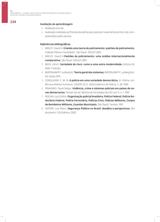 Disciplina: sistema de Segurança Pública
234
Avaliação da aprendizagem
• Avaliação escrita;
• Avaliação realizada ao final da disciplina para abordar novamente pontos não com-
preendidos pelos alunos.
Referências bibliográficas
1. BAYLEY, David H. Criando uma teoria de policiamento: padrões de policiamento.
Coleção Polícia e Sociedade 1. São Paulo: EDUSP, 2001.
2. BAYLEY, David H.Padrões de policiamento: uma análise internacionalmente
comparativa. São Paulo: EDUSP, 2001.
3. BECK, Ulrich, Sociedade de risco: rumo a uma outra modernidade. Editora 34,
2010, 1ª edição.
4. BERTALANFFY, LudwigVo. Teoria geral dos sistemas; BERTALANFFY, LudwigVon;
Ed. Vozes;1975.
5. CERQUEIRA, C. M. N. A polícia em uma sociedade democrática. In: Polícia, vio-
lência e direitos humanos. CEDOP, [S.l.]. Série Cadernos de Polícia, n. 20, 1994.
6. PINHEIRO, Paulo Sérgio. Violência, crime e sistemas policiais em países de no-
vas democracias. Tempo Social: Revista de Sociologia da USP, vol. 9, n. 1, 1997.
7. ROCHA, Luiz Carlos. Organização policial brasileira: Polícia Federal, Polícia Ro-
doviária Federal, Polícia Ferroviária, Polícias Civis, Polícias Militares, Corpos
de Bombeiros Militares, Guardas Municipais. São Paulo: Saraiva, 1991.
8. SAPORI, Luís Flávio. Segurança Pública no Brasil: desafios e perspectivas. Rio
de Janeiro: FGVEditora, 2007.
3.1
ÁREA TEMÁTICA I - SISTEMAS, INSTITUIÇÕES E GESTÃO INTEGRADA EM SEGURANÇA PÚBLICA
 