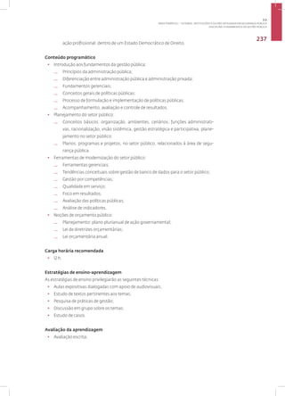 Disciplina: Fundamentos da Gestão Pública
237
ação profissional, dentro de um Estado Democrático de Direito.
Conteúdo programático
• Introdução aos fundamentos da gestão pública:
— Princípios da administração pública;
— Diferenciação entre administração pública e administração privada;
— Fundamentos gerenciais;
— Conceitos gerais de políticas públicas;
— Processo de formulação e implementação de políticas públicas;
— Acompanhamento, avaliação e controle de resultados.
• Planejamento do setor público:
— Conceitos básicos: organização, ambientes, cenários, funções administrati-
vas, racionalização, visão sistêmica, gestão estratégica e participativa, plane-
jamento no setor público;
— Planos, programas e projetos, no setor público, relacionados à área de segu-
rança pública.
• Ferramentas de modernização do setor público:
— Ferramentas gerenciais;
— Tendências conceituais sobre gestão de banco de dados para o setor público;
— Gestão por competências;
— Qualidade em serviço;
— Foco em resultados;
— Avaliação das políticas públicas;
— Análise de indicadores.
• Noções de orçamento público:
— Planejamento: plano plurianual de ação governamental;
— Lei de diretrizes orçamentárias;
— Lei orçamentária anual.
Carga horária recomendada
• 12 h.
Estratégias de ensino-aprendizagem
As estratégias de ensino privilegiarão as seguintes técnicas:
• Aulas expositivas dialogadas com apoio de audiovisuais;
• Estudo de textos pertinentes aos temas;
• Pesquisa de práticas de gestão;
• Discussão em grupo sobre os temas;
• Estudo de casos.
Avaliação da aprendizagem
• Avaliação escrita;
3.1
ÁREA TEMÁTICA I - SISTEMAS, INSTITUIÇÕES E GESTÃO INTEGRADA EM SEGURANÇA PÚBLICA
 