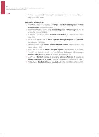 Disciplina: Fundamentos da Gestão Pública
238
• Avaliação realizada ao final da disciplina para abordar novamente pontos não com-
preendidos pelos alunos.
Referências bibliográficas
1. ANDRADE, Sebastião Carlos de O. Mudanças e oportunidade na gestão pública:
o novo cidadão. Rio de Janeiro, 2001.
2. DE OLIVEIRA, Fatima Bayma. (Org.) Política de gestão pública integrada. Rio de
Janeiro, RJ: Editora FGV, 2008
3. DI PIETRO, Marial Sylvia Zanella. Direito Administrativo. 24.Ed. São Paulo: Editora
Atlas, 2011.
4. FARAH Marta Ferreira S. et al. Novas experiências de gestão pública e cidadania.
Rio de Janeiro: FGV, 2000.
5. MEIRELLES, Hely Lopes. Direito Administrativo Brasileiro. 39ª Ed.São Paulo: Ma-
lheiros Editores, 2013.
6. PAULA,AnaPaulaPaesde.Por uma nova gestão pública.RiodeJaneiro:Ed.FGV,2005.
7. PEREIRA, Luiz Carlos Bresser; SPINK, Peter. Reforma do Estado e Administração
Pública Gerencial. Rio de Janeiro: Fundação Getúlio Vargas, 1998.
8. SANTIN, V. F. Controle judicial da segurança pública: eficiência do serviço na
prevenção e repressão ao crime. São Paulo: Editora Revista dos Tribunais, 2004.
9. TROSA, Sylvie. Gestão Pública por resultados. Brasília: ENAP/Editora Revan, 2001.
3.1
ÁREA TEMÁTICA I - SISTEMAS, INSTITUIÇÕES E GESTÃO INTEGRADA EM SEGURANÇA PÚBLICA
 