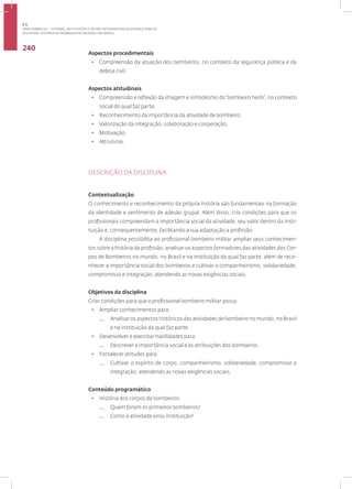 Disciplina: História do Bombeiro no Mundo e no Brasil
240
Aspectos procedimentais
• Compreensão da atuação dos bombeiros, no contexto da segurança pública e da
defesa civil.
Aspectos atitudinais
• Compreensão e reflexão da imagem e simbolismo do“bombeiro herói”, no contexto
social do qual faz parte;
• Reconhecimento da importância da atividade de bombeiro;
• Valorização da integração, colaboração e cooperação;
• Motivação;
• Altruísmo.
DESCRIÇÃO DA DISCIPLINA
Contextualização
O conhecimento e reconhecimento da própria história são fundamentais na formação
da identidade e sentimento de adesão grupal. Além disso, cria condições para que os
profissionais compreendam a importância social da atividade, seu valor dentro da insti-
tuição e, consequentemente, facilitando a sua adaptação a profissão.
A disciplina possibilita ao profissional bombeiro militar ampliar seus conhecimen-
tos sobre a história da profissão, analisar os aspectos formadores das atividades dos Cor-
pos de Bombeiros no mundo, no Brasil e na instituição da qual faz parte, além de reco-
nhecer a importância social dos bombeiros e cultivar o companheirismo, solidariedade,
compromisso e integração, atendendo as novas exigências sociais.
Objetivos da disciplina
Criar condições para que o profissional bombeiro militar possa:
• Ampliar conhecimentos para:
— Analisar os aspectos históricos das atividades do bombeiro no mundo, no Brasil
e na instituição da qual faz parte.
• Desenvolver e exercitar habilidades para:
— Descrever a importância social e as atribuições dos bombeiros.
• Fortalecer atitudes para:
— Cultivar o espírito de corpo, companheirismo, solidariedade, compromisso e
integração, atendendo as novas exigências sociais.
Conteúdo programático
• História dos corpos de bombeiros:
— Quem foram os primeiros bombeiros?
— Como a atividade virou instituição?
3.1
ÁREA TEMÁTICA I - SISTEMAS, INSTITUIÇÕES E GESTÃO INTEGRADA EM SEGURANÇA PÚBLICA
 