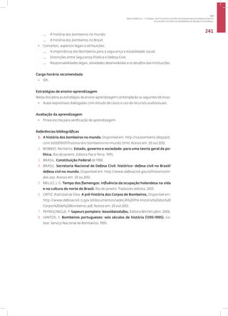 Disciplina: História do Bombeiro no Mundo e no Brasil
241
— A história dos bombeiros no mundo;
— A história dos bombeiros no Brasil;
• Conceitos, aspectos legais e atribuições:
— A importância dos Bombeiros para a segurança e estabilidade social;
— Distinções entre Segurança Pública e Defesa Civil;
— Responsabilidades legais, atividades desenvolvidas e os desafios das Instituições.
Carga horária recomendada
• 10h.
Estratégias de ensino-aprendizagem
Nesta disciplina as estratégias de ensino-aprendizagem contemplarão as seguintes técnicas:
• Aulas expositivas dialogadas com estudo de casos e uso de recursos audiovisuais.
Avaliação da aprendizagem
• Prova escrita para verificação de aprendizagem.
Referências bibliográficas
1. A história dos bombeiros no mundo. Disponível em: http://soubombeiro.blogspot.
com.br/2009/07/historia-dos-bombeiros-no-mundo.html. Acesso em: 29 out 2012.
2. BOBBIO, Norberto. Estado, governo e sociedade: para uma teoria geral da po-
lítica. Rio de Janeiro, Editora Paz e Terra, 1995.
3. BRASIL. Constituição Federal de 1988.
4. BRASIL. Secretaria Nacional de Defesa Civil: histórico- defesa civil no Brasil/
defesa civl no mundo. Disponível em: http://www.defesacivil.gov.br/historico/in-
dex.asp. Acesso em: 29 ou 2012.
5. MELLO, J. G. Tempo dos flamengos: influência da ocupação holandesa na vida
e na cultura do norte do Brasil. Rio de Janeiro: Topbooks editora, 2001.
6. ORTIZ.Asdrúbal da Silva. A pré-história dos Corpos de Bombeiros. Disponível em:
http://www.defesacivil.rj.gov.br/documentos/sedec/A%20Pre-Historia%20dos%20
Corpos%20de%20Bombeiros.pdf. Acesso em: 29 out 2012.
7. PEYRELONGUE, P. Sapeurs pompiers: lessoldatsdufeu. Editora Michel Lafon, 2006.
8. SANTOS, F. Bombeiros portugueses: seis séculos de história (1395-1995). Lis-
boa: Serviço Nacional de Bombeiros, 1995.
3.1
ÁREA TEMÁTICA I - SISTEMAS, INSTITUIÇÕES E GESTÃO INTEGRADA EM SEGURANÇA PÚBLICA
 