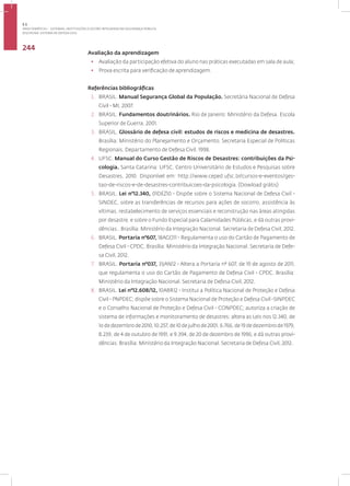 Disciplina: Sistema de Defesa Civil
244
Avaliação da aprendizagem
• Avaliação da participação efetiva do aluno nas práticas executadas em sala de aula;
• Prova escrita para verificação de aprendizagem.
Referências bibliográficas
1. BRASIL. Manual Segurança Global da População. Secretária Nacional de Defesa
Civil - MI, 2007.
2. BRASIL. Fundamentos doutrinários. Rio de Janeiro: Ministério da Defesa. Escola
Superior de Guerra, 2001.
3. BRASIL. Glossário de defesa civil: estudos de riscos e medicina de desastres.
Brasília: Ministério do Planejamento e Orçamento. Secretaria Especial de Políticas
Regionais. Departamento de Defesa Civil. 1998.
4. UFSC. Manual do Curso Gestão de Riscos de Desastres: contribuições da Psi-
cologia. Santa Catarina: UFSC. Centro Universitário de Estudos e Pesquisas sobre
Desastres, 2010. Disponível em: http://www.ceped.ufsc.br/cursos-e-eventos/ges-
tao-de-riscos-e-de-desastres-contribuicoes-da-psicologia. (Dowload grátis)
5. BRASIL. Lei n°12.340, 01DEZ10 - Dispõe sobre o Sistema Nacional de Defesa Civil -
SINDEC, sobre as transferências de recursos para ações de socorro, assistência às
vítimas, restabelecimento de serviços essenciais e reconstrução nas áreas atingidas
por desastre, e sobre o Fundo Especial para Calamidades Públicas, e dá outras provi-
dências.. Brasília: Ministério da Integração Nacional. Secretaria de Defesa Civil, 2012.
6. BRASIL. Portaria n°607, 18AGO11 - Regulamenta o uso do Cartão de Pagamento de
Defesa Civil - CPDC. Brasília: Ministério da Integração Nacional. Secretaria de Defe-
sa Civil, 2012.
7. BRASIL. Portaria n°037, 31JAN12 - Altera a Portaria nº 607, de 19 de agosto de 2011,
que regulamenta o uso do Cartão de Pagamento de Defesa Civil - CPDC. Brasília:
Ministério da Integração Nacional. Secretaria de Defesa Civil, 2012.
8. BRASIL. Lei n°12.608/12, 10ABR12 - Institui a Política Nacional de Proteção e Defesa
Civil - PNPDEC; dispõe sobre o Sistema Nacional de Proteção e Defesa Civil -SINPDEC
e o Conselho Nacional de Proteção e Defesa Civil - CONPDEC; autoriza a criação de
sistema de informações e monitoramento de desastres; altera as Leis nos 12.340, de
1o de dezembro de 2010, 10.257, de 10 de julho de 2001, 6.766, de 19 de dezembro de 1979,
8.239, de 4 de outubro de 1991, e 9.394, de 20 de dezembro de 1996; e dá outras provi-
dências. Brasília: Ministério da Integração Nacional. Secretaria de Defesa Civil, 2012.
3.1
ÁREA TEMÁTICA I - SISTEMAS, INSTITUIÇÕES E GESTÃO INTEGRADA EM SEGURANÇA PÚBLICA
 