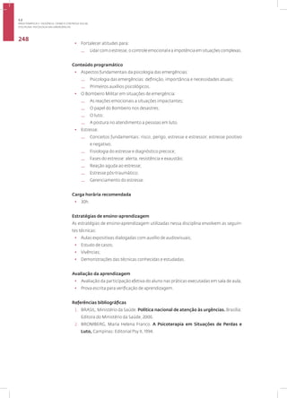Disciplina: Psicologia das Emergências
248
• Fortalecer atitudes para:
— Lidar com o estresse, o controle emocional e a impotência em situações complexas.
Conteúdo programático
• Aspectos fundamentais da psicologia das emergências:
— Psicologia das emergências: definição, importância e necessidades atuais;
— Primeiros auxílios psicológicos.
• O Bombeiro Militar em situações de emergência:
— As reações emocionais a situações impactantes;
— O papel do Bombeiro nos desastres;
— O luto;
— A postura no atendimento a pessoas em luto.
• Estresse:
— Conceitos fundamentais: risco, perigo, estresse e estressor, estresse positivo
e negativo;
— Fisiologia do estresse e diagnóstico precoce;
— Fases do estresse: alerta, resistência e exaustão;
— Reação aguda ao estresse;
— Estresse pós-traumático;
— Gerenciamento do estresse.
Carga horária recomendada
• 30h.
Estratégias de ensino-aprendizagem
As estratégias de ensino-aprendizagem utilizadas nessa disciplina envolvem as seguin-
tes técnicas:
• Aulas expositivas dialogadas com auxílio de audiovisuais;
• Estudo de casos;
• Vivências;
• Demonstrações das técnicas conhecidas e estudadas.
Avaliação da aprendizagem
• Avaliação da participação efetiva do aluno nas práticas executadas em sala de aula;
• Prova escrita para verificação de aprendizagem.
Referências bibliográficas
1. BRASIL, Ministério da Saúde. Política nacional de atenção às urgências. Brasília:
Editora do Ministério da Saúde, 2006.
2. BROMBERG, Maria Helena Franco. A Psicoterapia em Situações de Perdas e
Luto, Campinas: Editorial Psy II, 1994.
3.2
ÁREA TEMÁTICA II - VIOLÊNCIA, CRIME E CONTROLE SOCIAL
 