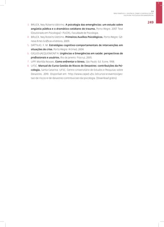 Disciplina: Psicologia das Emergências
249
3. BRUCK, Ney Roberto Váttimo. A psicologia das emergências: um estudo sobre
angústia pública e o dramático cotidiano do trauma. Porto Alegre, 2007. Tese
(Doutorado em Psicologia) - PUCRS, Faculdade de Psicologia.
4. BRUCK, Ney Roberto Váttimo. Primeiros Auxílios Psicológicos. Porto Alegre: Gê-
nese Artes Gráficas e Editora, 2009.
5. DATTILIO, F. M. Estratégias cognitivo-comportamentais de intervenções em
situações de crise. Porto Alegre: Artmed, 2004.
6. GIGLIO-JACQUEMONT A. Urgências e Emergências em saúde: perspectivas de
profissionais e usuários. Rio de Janeiro: Fiocruz, 2005.
7. LIPP, Marilda Novaes. Como enfrentar o Stress. São Paulo: Ed. Ícone, 1998.
8. UFSC. Manual do Curso Gestão de Riscos de Desastres: contribuições da Psi-
cologia. Santa Catarina: UFSC. Centro Universitário de Estudos e Pesquisas sobre
Desastres, 2010. Disponível em: http://www.ceped.ufsc.br/cursos-e-eventos/ges-
tao-de-riscos-e-de-desastres-contribuicoes-da-psicologia. (Download grátis).
3.2
ÁREA TEMÁTICA II - VIOLÊNCIA, CRIME E CONTROLE SOCIAL
 