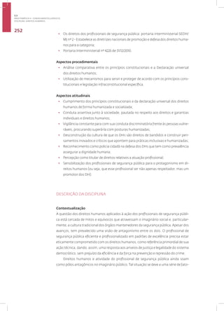 Disciplina: Direitos Humanos
252
• Os direitos dos profissionais de segurança pública: portaria interministerial SEDH/
MJ nº 2 - Estabelece as diretrizes nacionais de promoção e defesa dos direitos huma-
nos para a categoria;
• Portaria Interministerial nº 4226 de 31/12/2010.
Aspectos procedimentais
• Análise comparativa entre os princípios constitucionais e a Declaração universal
dos direitos humanos;
• Utilização de mecanismos para servir e proteger de acordo com os princípios cons-
titucionais e legislação infraconstitucional específica.
Aspectos atitudinais
• Cumprimento dos princípios constitucionais e da declaração universal dos direitos
humanos de forma humanizada e socializada;
• Conduta assertiva junto à sociedade, pautada no respeito aos direitos e garantias
individuais e direitos humanos;
• Vigilância constante para com sua conduta discriminatória frente às pessoas vulne-
ráveis, procurando superá-la com posturas humanizadas;
• Desconstrução da cultura de que os DHs são direitos de bandidos e construir pen-
samentos inovados e críticos que apontem para práticas inclusivas e humanizadas;
• Reconhecimento como policia cidadã na defesa dos DHs que tem como prevalência
assegurar a dignidade humana;
• Percepção como titular de direitos relativos a atuação profissional;
• Sensibilização dos profissionais de segurança pública para o protagonismo em di-
reitos humanos (ou seja, que esse profissional ser não apenas respeitador, mas um
promotor dos DH).
DESCRIÇÃO DA DISCIPLINA
Contextualização
A questão dos direitos humanos aplicados à ação dos profissionais de segurança públi-
ca está cercada de mitos e equívocos que atravessam o imaginário social e, particular-
mente, a cultura tradicional dos órgãos mantenedores da segurança pública.Apesar dos
avanços, tem prevalecido uma visão de antagonismo entre os dois. O profissional de
segurança pública eficiente e profissionalizado em padrões de excelência precisa estar
eticamente comprometido com os direitos humanos, como referência primordial de sua
ação técnica, dando, assim, uma resposta aos anseios de justiça e legalidade do sistema
democrático, sem prejuízo da eficiência e da força na prevenção e repressão do crime.
Direitos humanos e atividade do profissional de segurança pública ainda soam
como pólos antagônicos no imaginário público. Tal situação se deve a uma série de fato-
3.3
ÁREA TEMÁTICA III - CONHECIMENTOS JURÍDICOS
 