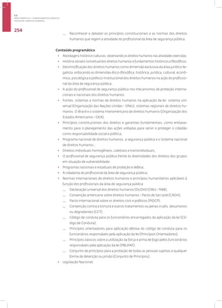 Disciplina: Direitos Humanos
254
— Reconhecer e debater os princípios constitucionais e as normas dos direitos
humanos que regem a atividade do profissional da área de segurança pública.
Conteúdo programático
• Abordagens histórico-culturais, observando os direitos humanos nas atividades exercidas;
• História social e conceitual dos direitos humanos e fundamentos históricos e filosóficos;
• Desmistificação dos direitos humanos como dimensão exclusiva da área jurídico-le-
galista, enfocando as dimensões ético-filosófica, histórica, jurídica, cultural, econô-
mica, psicológica e político-institucional dos direitos humanos na ação do profissio-
nal da área de segurança pública;
• A ação do profissional de segurança pública nos mecanismos de proteção interna-
cionais e nacionais dos direitos humanos;
• Fontes, sistemas e normas de direitos humanos na aplicação da lei: sistema uni-
versal (Organização das Nações Unidas - ONU), sistemas regionais de direitos hu-
manos. O Brasil e o sistema interamericano de direitos humanos (Organização dos
Estados Americanos - OEA);
• Princípios constitucionais dos direitos e garantias fundamentais, como embasa-
mento para o planejamento das ações voltadas para servir e proteger o cidadão
como responsabilidade social e política;
• Programa nacional de direitos humanos, a segurança pública e o Sistema nacional
de direitos humanos.;
• Direitos individuais homogêneos, coletivos e transindividuais;
• O profissional de segurança pública frente às diversidades dos direitos dos grupos
em situação de vulnerabilidade;
• Programas nacionais e estaduais de proteção e defesa;
• A cidadania do profissional da área de segurança pública;
• Normas internacionais de direitos humanos e princípios humanitários aplicáveis à
função dos profissionais da área de segurança pública:
— Declaração universal dos direitos humanos (DUDH) (ONU - 1948);
— Convenção americana sobre direitos humanos - Pacto de San José (CADH);
— Pacto Internacional sobre os direitos civis e políticos (PIDCP);
— Convenção contra a tortura e outros tratamentos ou penas cruéis, desumanos
ou degradantes (CCT);
— Código de conduta para os funcionários encarregados da aplicação da lei (Có-
digo de Conduta);
— Princípios orientadores para aplicação efetiva do código de conduta para os
funcionários responsáveis pela aplicação da lei (Princípios Orientadores);
— Princípios básicos sobre a utilização da força e arma de fogo pelos funcionários
responsáveis pela aplicação da lei (PBUFAF);
— Conjunto de princípios para a proteção de todas as pessoas sujeitas a qualquer
forma de detenção ou prisão (Conjunto de Princípios).
• Legislação Nacional;
3.3
ÁREA TEMÁTICA III - CONHECIMENTOS JURÍDICOS
 