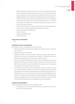 Disciplina: Direitos Humanos
255
— Direitos Individuais e Coletivos contidos no Art. 5º da Constituição Federal, sinteti-
zados no princípio de que“todos são iguais perante a lei, sem distinção de qualquer
natureza,garantindo-seaosbrasileiroseaosestrangeirosresidentesnoPaísainvio-
labilidade do direito à vida, à liberdade, à igualdade, à segurança e à propriedade...”;
— Princípio Normativo da Constituição Federal contido no Art 144: Segurança
pública, dever do Estado, direito e responsabilidade de todos [...]; Do princí-
pio constitucional da eficiência na Administração Pública, contido no Art. 37,
caput, da Constituição Federal;
— Portaria Interministerial nº 4.226, de 31 de dezembro de 2010 que estabelece di-
retrizes sobre o uso da força pelos agentes de segurança pública;
— Estatuto da criança e do adolescente;
— Estatuto do idoso;
— Estatuto da igualdade racial;
— Lei Maria da Penha.
Carga horária recomendada
• 18h.
Estratégias de ensino-aprendizagem
As estratégias de ensino privilegiarão as seguintes técnicas:
• Elaboração de mapa conceitual pluridisciplinar dos direitos humanos, a partir da
vivência pessoal;
• Aulas expositivas de caráter teórico;
• Atividades em grupo: discussão em grupo, dinâmicas de grupo, jogos dramáticos,
seminários com pessoas e entidades governamentais e não-governamentais de
promoção e defesa dos direitos humanos e operadores do direito;
• Visitas a instituições de proteção de mulheres, criança e adolescentes, pessoas com
deficiência, lésbicas, gays, bissexuais, travestis, pessoa idosa, vítimas da criminali-
dade do abuso do poder, usuários e dependentes de drogas, pessoa em situação de
rua e negros (afro-brasileiros), ciganos e indígenas.
• A análise e discussão de textos doutrinários e legais, com uso de recursos audiovi-
suais, proporcionarão condições aos alunos para uma reflexão consciente e voltada
para propostas concretas de ação do profissional da área de segurança pública, in-
vestigando técnicas de uso da força com a observação rigorosa da legalidade. Deve-
-se priorizar a integração e a participação, em regime de debates, de personalidades
notoriamente ligadas à promoção dos direitos humanos. Mesas redondas, painéis,
seminários são fundamentais como estratégia de ensino-aprendizagem.
Avaliação da aprendizagem
A avaliação da aprendizagem poderá ser realizada por meio:
— Participação dos alunos em atividades dialógicas e escritas por meio de ques-
tões discursivas e/ou objetivas;
3.3
ÁREA TEMÁTICA III - CONHECIMENTOS JURÍDICOS
 