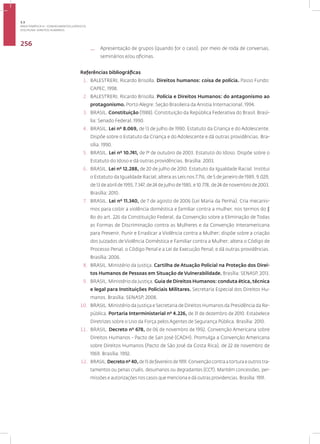 Disciplina: Direitos Humanos
256
— Apresentação de grupos (quando for o caso), por meio de roda de conversas,
seminários e/ou oficinas.
Referências bibliográficas
1. BALESTRERI, Ricardo Brisolla. Direitos humanos: coisa de polícia. Passo Fundo:
CAPEC, 1998.
2. BALESTRERI, Ricardo Brisolla. Polícia e Direitos Humanos: do antagonismo ao
protagonismo. Porto Alegre: Seção Brasileira da Anistia Internacional, 1994.
3. BRASIL. Constituição (1988). Constituição da República Federativa do Brasil. Brasí-
lia: Senado Federal, 1990.
4. BRASIL. Lei nº 8.069, de 13 de julho de 1990. Estatuto da Criança e do Adolescente.
Dispõe sobre o Estatuto da Criança e do Adolescente e dá outras providências. Bra-
sília: 1990.
5. BRASIL. Lei nº 10.741, de 1º de outubro de 2003. Estatuto do Idoso. Dispõe sobre o
Estatuto do Idoso e dá outras providências. Brasília: 2003.
6. BRASIL. Lei nº 12.288, de 20 de julho de 2010. Estatuto da Igualdade Racial. Institui
o Estatuto da Igualdade Racial; altera as Leis nos 7.716, de 5 de janeiro de 1989, 9.029,
de 13 de abril de 1995, 7.347, de 24 de julho de 1985, e 10.778, de 24 de novembro de 2003.
Brasília: 2010.
7. BRASIL. Lei nº 11.340, de 7 de agosto de 2006 (Lei Maria da Penha). Cria mecanis-
mos para coibir a violência doméstica e familiar contra a mulher, nos termos do §
8o do art. 226 da Constituição Federal, da Convenção sobre a Eliminação de Todas
as Formas de Discriminação contra as Mulheres e da Convenção Interamericana
para Prevenir, Punir e Erradicar a Violência contra a Mulher; dispõe sobre a criação
dos Juizados de Violência Doméstica e Familiar contra a Mulher; altera o Código de
Processo Penal, o Código Penal e a Lei de Execução Penal; e dá outras providências.
Brasília: 2006.
8. BRASIL. Ministério da Justiça. Cartilha de Atuação Policial na Proteção dos Direi-
tos Humanos de Pessoas em Situação de Vulnerabilidade. Brasília: SENASP, 2013.
9. BRASIL. Ministério da Justiça. Guia de Direitos Humanos: conduta ética, técnica
e legal para Instituições Policiais Militares. Secretaria Especial dos Direitos Hu-
manos. Brasília: SENASP, 2008.
10. BRASIL. Ministério da Justiça e Secretaria de Direitos Humanos da Presidência da Re-
pública. Portaria Interministerial nº 4.226, de 31 de dezembro de 2010. Estabelece
Diretrizes sobre o Uso da Força pelos Agentes de Segurança Pública. Brasília: 2010.
11. BRASIL. Decreto nº 678, de 06 de novembro de 1992. Convenção Americana sobre
Direitos Humanos - Pacto de San José (CADH). Promulga a Convenção Americana
sobre Direitos Humanos (Pacto de São José da Costa Rica), de 22 de novembro de
1969. Brasília: 1992.
12. BRASIL.Decreto nº 40,de15defevereirode1991.Convençãocontraatorturaeoutrostra-
tamentos ou penas cruéis, desumanos ou degradantes (CCT). Mantém concessões, per-
missões e autorizações nos casos que menciona e dá outras providencias. Brasília: 1991.
3.3
ÁREA TEMÁTICA III - CONHECIMENTOS JURÍDICOS
 