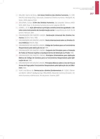Disciplina: Direitos Humanos
257
13. DALLARI, Dalmo de Abreu. Um breve histórico dos direitos humanos. In: CAR-
VALHO, José Sérgio (Org.). Educação, Cidadania e Direitos Humanos. Petrópolis, RJ:
Vozes, 2004. páginas 19-42.
14. DOUZINAS, Costas. O fim dos Direitos Humanos. São Leopoldo: Editora UNISI-
NOS, 2009. (Cap. 13: Os direitos humanos do outro). páginas 349-374.
15. GOMES, J. B. B. Ação afirmativa e princípio constitucional da igualdade: o Di-
reito como instrumento de transformação social. A experiência dos EUA. Rio de
Janeiro: Renovar, 2001.
16. ORGANIZAÇÃO DAS NAÇÕES UNIDAS. Declaração Universal dos Direitos Hu-
manos (DUDH). Paris, 1948.
17. ORGANIZAÇÃO DAS NAÇÕES UNIDAS. Pacto Internacional sobre os Direitos Ci-
vis e Políticos (PIDCP): 1966;
18. ORGANIZAÇÃO DAS NAÇÕES UNIDAS. Código de Conduta para os Funcionários
Responsáveis pela Aplicação da Lei: 1979.
19. ORGANIZAÇÃO DAS NAÇÕES UNIDAS. Conjunto de Princípios para a Proteção
de Todas as Pessoas Sujeitas a Qualquer forma de Detenção ou Prisão: 1988.
20. ORGANIZAÇÃO DAS NAÇÕES UNIDAS. Princípios Orientadores para Aplicação
Efetiva do Código de Conduta para os Funcionários Responsáveis pela Apli-
cação da Lei: 1989.
21. ORGANIZAÇÃO DAS NAÇÕES UNIDAS. Princípios Básicos sobre o Uso da Força e
Armas de Fogo pelos Funcionários Responsáveis pela Aplicação da Lei (PBU-
FAF): 1990.
22. SILVA, José Afonso da. Democracia e direitos fundamentais. In: CLÉVE, Clèmer-
son Merlin; SARLET, Wolfgang Ingo; PAGLIARINI, Alexander Continuo (Coords.). Di-
reitos Humanos e democracia. Rio de Janeiro: Forense, 2007.
3.3
ÁREA TEMÁTICA III - CONHECIMENTOS JURÍDICOS
 