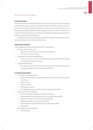 Disciplina: Fundamentos Jurídicos da Atividade de Bombeiro Militar
259
DESCRIÇÃO DA DISCIPLINA
Contextualização
A implementação da disciplina fundamentos jurídicos tem de ter em vista a atuação do
profissional em segurança pública no Estado Democrático de Direito e implica no conhe-
cimento do ordenamento jurídico brasileiro e universal, seus princípios e normas, com
destaque para a legislação pertinente às atividades de bombeiro militar, de forma asso-
ciada às demais perspectivas de compreensão da realidade, tanto no processo formativo
quanto na prática técnico-profissional.
Cabe ressaltar, que algumas legislações específicas serão estudadas dentro das ou-
tras disciplinas pertinentes aos respectivos temas.
Objetivos da disciplina
Criar condições para que o profissional bombeiro militar possa:
• Ampliar conhecimentos para:
— Discutir sobre o direito como construção sociocultural;
— Identificar os ramos do direito.
• Desenvolver e exercitar habilidades para:
— Analisar os princípios, normas e fenômenos jurídicos que tenham repercussão
nas atividades de bombeiro militar.
• Fortalecer atitudes para:
— Reconhecer que o conhecimento jurídico é apenas uma dimensão para balizar
sua ação e uma ferramenta no exercício da profissão.
Conteúdo programático
• Introdução ao estudo do direito:
— Noções sobre princípios e classificação do direito: direito positivo, direito publi-
co e privado;
— Direito e moral;
— Fontes do direito;
— Hierarquia das normas;
— Entes federativos (União, Distrito Federal, Estados e Municípios).
• Direito constitucional aplicado:
— Divisão dos poderes (legislativo, executivo e judiciário);
— Organização da segurança pública na Constituição Federal de 1988;
— O bombeiro militar na Constituição Federal de 1988;
— A segurança pública na constituição estadual;
— Organização do corpo de bombeiros na constituição estadual;
— Organização.
• Direito administrativo aplicado:
— Serviço público;
3.3
ÁREA TEMÁTICA III - CONHECIMENTOS JURÍDICOS
 