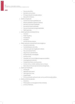 Disciplina: Fundamentos Jurídicos da Atividade de Bombeiro Militar
260
— Serviço voluntário;
— Bombeiro comunitário;
— Princípios da administração pública;
— Atos administrativos.
• Direito civil aplicado:
— Conceito de responsabilidade civil;
— Responsabilidade subjetiva e objetiva;
— Elementos da responsabilidade;
— Exclusão da responsabilidade;
— Causas da exclusão da responsabilidade;
— Ação regressiva.
• Direito aplicado à atividade técnica:
— Conceito;
— Poder de polícia;
— Fiscalização;
— Fé pública;
— Emissão de documentos.
• Direito aplicado ao atendimento de emergência:
— Conceito de domicilio;
— Inviolabilidade do domicílio;
— Limites de ação das brigadas de incêndio;
— Recusa de atendimento;
— Segurança no atendimento;
— Excludentes de criminalidade;
— Local de crime;
— Interação com outros órgãos de segurança pública;
— Investigação de incêndios;
— Violação de direitos constitucionais;
— Crimes contra a mulher, adolescentes e crianças;
— Danos decorrentes de atendimentos emergenciais.
• Direito penal aplicado:
— Introdução;
— Aplicação da lei penal;
— Teoria geral do crime;
— Culpabilidade;
— Crimes praticados pelo particular contra a administração pública.
• Direito ambiental aplicado:
— Conceitos;
— Preservação e conservação do meio ambiente;
— Crimes ambientais.
3.3
ÁREA TEMÁTICA III - CONHECIMENTOS JURÍDICOS
 