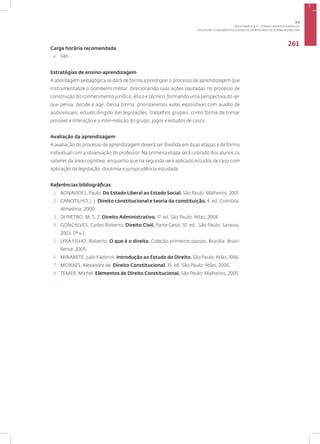 Disciplina: Fundamentos Jurídicos da Atividade de Bombeiro Militar
261
Carga horária recomendada
• 54h.
Estratégias de ensino-aprendizagem
A abordagem pedagógica se dará de forma a prestigiar o processo de aprendizagem que
instrumentalize o bombeiro militar, direcionando suas ações pautadas no processo de
construção do conhecimento jurídico, ético e técnico, formando uma perspectiva do ser
que pensa, decide e age. Dessa forma, priorizaremos aulas expositivas com auxílio de
audiovisuais, estudo dirigido das legislações, trabalhos grupais, como forma de tornar
possível a interação e a inter-relação do grupo, jogos e estudos de casos.
Avaliação da aprendizagem
A avaliação do processo de aprendizagem deverá ser dividida em duas etapas e de forma
individual com a observação do professor. Na primeira etapa será cobrado dos alunos os
saberes da área cognitiva, enquanto que na segunda será aplicado estudos de caso com
aplicação da legislação, doutrina e jurisprudência estudada
Referências bibliográficas
1. BONAVIDES, Paulo. Do Estado Liberal ao Estado Social. São Paulo: Malheiros, 2001.
2. CANOTILHO, J. J. Direito constitucional e teoria da constituição. 4. ed. Coimbra:
Almedina, 2000.
3. DI PIETRO, M. S. Z. Direito Administrativo. 17. ed. São Paulo: Atlas, 2004.
4. GONÇALVES, Carlos Roberto. Direito Civil, Parte Geral. 10. ed., São Paulo: Saraiva,
2003. [1º v.].
5. LYRA FILHO, Roberto. O que é o direito. Coleção primeiros passos. Brasília: Brasi-
liense, 2005.
6. MIRABETE, Julio Fabbrini. Introdução ao Estudo do Direito.São Paulo:Atlas, 1996.
7. MORAES, Alexandre de. Direito Constitucional. 15. ed. São Paulo: Atlas, 2006.
8. TEMER, Michel. Elementos de Direito Constitucional. São Paulo: Malheiros, 2005.
3.3
ÁREA TEMÁTICA III - CONHECIMENTOS JURÍDICOS
 