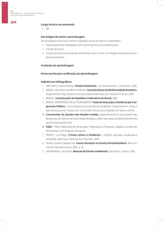 Disciplina: Proteção Ambiental
264
Carga horária recomendada
• 12h.
Estratégias de ensino-aprendizagem
As estratégias de ensino a serem utilizadas nessa disciplina contemplam:
• Aulas expositivas dialogadas com auxílio de recursos audiovisuais;
• Estudo de casos;
• Visitas em áreas de proteção ambiental, assim como, em órgãos estaduais de pro-
teção ambiental.
Avaliação da aprendizagem
Prova escrita para verificação da aprendizagem.
Referências bibliográficas
1. ANTUNES, Paulo de Bessa. Direito Ambiental, 7. ed. Rio de Janeiro: Lúmen Júris, 2012.
2. BRASIL . Ministério do MeioAmbiente. Características da Biodiversidade Brasileira.
Disponível em http://www.mma.gov.br/port/sbf/index.cfm.Acesso em 10 out. 2007.
3. BRASIL. Constituição da República Federativa do Brasil, 1988
4. BRASIL. MINISTÉRIO DA JUSTIÇA(SENASP). Rede de Educação a Distância para Se-
gurança Pública. Curso Sistema de Comando de Incidentes. Disponível em: https://
ead.senasp.gov.br/. Acesso em: 29 out 2012. Acesso ao conteúdo com login e senha.
5. Convenções do Quadro das Nações Unidas, especialmente as que tratam das
Mudanças do Clima e da Diversidade Biológica, além das repercussões provenientes
da ECO-92 e da RIO+20.
6. P2R2 - Plano Nacional de Prevenção, Preparação e Resposta Rápida a acidentes
Ambientais com Produtos Perigosos
7. PRADO, Luiz Regis. Crimes contra o Ambiente. 2. edição, revisada, atualizada e
ampliada. São Paulo: Revista dos Tribunais, 2001.
8. SILVA, Luciana Caetano da. Fauna Terrestre no Direito Penal Brasileiro. Belo Ho-
rizonte: Mandamentos, 2001, p. 16.
9. SIRVINSKAS, Luís Paulo. Manual de Direito Ambiental. São Paulo: Saraiva, 2012.
3.3
ÁREA TEMÁTICA III - CONHECIMENTOS JURÍDICOS
 