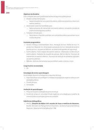 Disciplina: Análise de Cenários e Riscos
268
Objetivos da disciplina
Criar condições para que o profissional da área de segurança pública possa:
• Ampliar conhecimentos para:
— Avaliar situações de risco a partir de cenários, de forma a evitar e/ou intervir em
eventos adversos.
• Desenvolver e exercitar habilidades para:
— Aplicar processos de intervenção num evento adverso, consoante a função do
profissional de segurança pública.
• Fortalecer atitudes para:
— Reconhecer a importância de lidar com o estudo de cenários para antevir riscos
e evitar desastres.
Conteúdo programático
• Cenário. Ameaça e vulnerabilidade. Risco. Percepção de risco. Análise de risco. Ti-
pos de risco. Mapa de risco.Antecipação e prevenção do risco.Avaliação de cenários
(quanto ao risco; ao potencial ofensivo; ao potencial do aparelho de segurança);
• Evento adverso. Fases e etapas dos eventos adversos. Observação e análise de um
evento adverso. Avaliação da situação das pessoas. Alerta e Alarme. Processos de
intervenção em eventos adversos. Processos de resolução de problemas aplicados
aos eventos adversos;
• Métodos, técnicas e ferramentas que possibilitem avaliar cenários e riscos.
Carga horária recomendada
• 12h.
Estratégias de ensino-aprendizagem
As estratégias de ensino privilegiarão as seguintes técnicas:
• Aulas expositivas que privilegiem a imediata associação dos aspectos teóricos com
atividades práticas;
• Estudos de caso;
• Simulações.
Avaliação da aprendizagem
• Prova escrita para a avaliação da parte conceitual;
• Estudo de campo em uma determinada região da comunidade para trabalhar de
maneira prática os principais pontos do conteúdo.
Referências bibliográficas
1. BRASIL. Glossário de defesa civil: estudos de riscos e medicina de desastres.
Brasília: Ministério do Planejamento e Orçamento. Secretaria Especial de Políticas
Regionais. Departamento de Defesa Civil. 1998.
3.4
ÁREA TEMÁTICA IV - MODALIDADES DE GESTÃO DE CONFLITOS E EVENTOS CRÍTICOS
 