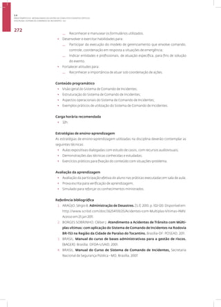 Disciplina: Sistema de Comando de Incidentes - SCI
272
— Reconhecer e manusear os formulários utilizados.
• Desenvolver e exercitar habilidades para:
— Participar da execução do modelo de gerenciamento que envolve comando,
controle, coordenação em resposta a situações de emergência;
— Indicar entidades e profissionais, de atuação específica, para fins de solução
do evento.
• Fortalecer atitudes para:
— Reconhecer a importância de atuar sob coordenação de ações.
Conteúdo programático
• Visão geral do Sistema de Comando de Incidentes;
• Estruturação do Sistema de Comando de Incidentes;
• Aspectos operacionais do Sistema de Comando de Incidentes;
• Exemplos práticos de utilização do Sistema de Comando de Incidentes.
Carga horária recomendada
• 32h.
Estratégias de ensino-aprendizagem
As estratégias de ensino-aprendizagem utilizadas na disciplina deverão contemplar as
seguintes técnicas:
• Aulas expositivas dialogadas com estudo de casos, com recursos audiovisuais;
• Demonstrações das técnicas conhecidas e estudadas;
• Exercícios práticos para fixação do conteúdo com situações-problema.
Avaliação da aprendizagem
• Avaliação da participação efetiva do aluno nas práticas executadas em sala de aula;
• Prova escrita para verificação de aprendizagem;
• Simulado para reforçar os conhecimentos ministrados.
Referência bibliográfica
1. ARAÚJO, Sérgio B. Administração de Desastres.[S.l]: 2010. p. 102-120. Disponível em:
http://www.scribd.com/doc/36254159/25/Acidentes-com-Multiplas-Vitimas-AMV.
Acesso em 25 jan 2011.
2. BORGES SOBRINHO, Cléber J. Atendimento a Acidentes de Trânsito com Múlti-
plas vítimas: com aplicação do Sistema de Comando de Incidentes na Rodovia
BR-153 na Região da Cidade de Paraíso do Tocantins. Brasília-DF: POSEAD, 2011.
3. BRASIL. Manual do curso de bases administrativas para a gestão de riscos.
(BAGER). Brasília: OFDA-USAID, 2001.
4. BRASIL. Manual do Curso de Sistema de Comando de Incidentes, Secretaria
Nacional de Segurança Pública - MD, Brasília, 2007.
3.4
ÁREA TEMÁTICA IV - MODALIDADES DE GESTÃO DE CONFLITOS E EVENTOS CRÍTICOS
 