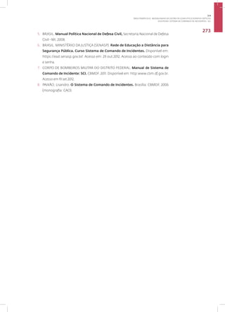 Disciplina: Sistema de Comando de Incidentes - SCI
273
5. BRASIL. Manual Política Nacional de Defesa Civil, Secretaria Nacional de Defesa
Civil - MI, 2008.
6. BRASIL. MINISTÉRIO DA JUSTIÇA (SENASP). Rede de Educação a Distância para
Segurança Pública. Curso Sistema de Comando de Incidentes. Disponível em:
https://ead.senasp.gov.br/. Acesso em: 29 out 2012. Acesso ao conteúdo com login
e senha.
7. CORPO DE BOMBEIROS MILITAR DO DISTRITO FEDERAL. Manual de Sistema de
Comando de Incidente: SCI. CBMDF, 2011. Disponível em: http:www.cbm.df.gov.br.
Acesso em 19 set 2012.
8. PAIXÃO, Lisandro. O Sistema de Comando de Incidentes. Brasília: CBMDF, 2006
(monografia: CAO).
3.4
ÁREA TEMÁTICA IV - MODALIDADES DE GESTÃO DE CONFLITOS E EVENTOS CRÍTICOS
 