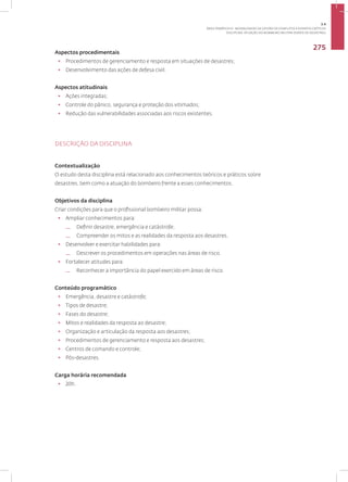 Disciplina: Atuação do Bombeiro Militar diante de Desastres
275
Aspectos procedimentais
• Procedimentos de gerenciamento e resposta em situações de desastres;
• Desenvolvimento das ações de defesa civil­.
Aspectos atitudinais
• Ações integradas;
• Controle do pânico, segurança e proteção dos vitimados;
• Redução das vulnerabilidades associadas aos riscos existentes.
DESCRIÇÃO DA DISCIPLINA
Contextualização
O estudo desta disciplina está relacionado aos conhecimentos teóricos e práticos sobre
desastres, bem como a atuação do bombeiro frente a esses conhecimentos.
Objetivos da disciplina
Criar condições para que o profissional bombeiro militar possa:
• Ampliar conhecimentos para:
— Definir desastre, emergência e catástrofe;
— Compreender os mitos e as realidades da resposta aos desastres.
• Desenvolver e exercitar habilidades para:
— Descrever os procedimentos em operações nas áreas de risco.
• Fortalecer atitudes para:
— Reconhecer a importância do papel exercido em áreas de risco.
Conteúdo programático
• Emergência, desastre e catástrofe;
• Tipos de desastre;
• Fases do desastre;
• Mitos e realidades da resposta ao desastre;
• Organização e articulação da resposta aos desastres;
• Procedimentos de gerenciamento e resposta aos desastres;
• Centros de comando e controle;
• Pós-desastres.
Carga horária recomendada
• 20h.
3.4
ÁREA TEMÁTICA IV - MODALIDADES DE GESTÃO DE CONFLITOS E EVENTOS CRÍTICOS
 