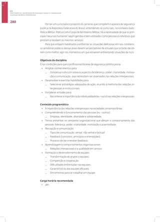 Disciplina: Relações Interpessoais
280
Por ser um curso básico proposto às carreiras que compõem o aparato de segurança
pública na República Federativa do Brasil, entendendo-se como tais, no contexto dado,
Polícia Militar, Polícia Civil e Corpo de Bombeiros Militar, há a necessidade de que os prin-
cipais“recursos humanos” sejam geridos e bem utilizados como pessoas e indivíduos que
prestam e recebem os mesmos serviços.
Para que estejam habilitados a enfrentar as situações delituosas em seu cotidiano,
os servidores públicos dessas áreas devem ser portadores de atitudes que os farão decidi-
rem como melhor agir nos momentos em que estiverem enfrentando situações de risco.
Objetivos da disciplina
Criar condições para que o profissional da área de segurança pública possa:
• Ampliar conhecimentos para:
— Conceituarediscutirsobreosaspectosdeliderança,poder,criatividade,motiva-
ção e comunicação, que necessitam ser observados nas relações interpessoais.
• Desenvolver e exercitar habilidades para:
— Selecionar estratégias adequadas de ação, visando à melhoria das relações in-
terpessoais e institucionais.
• Fortalecer atitudes para:
— Reconheceraimportânciadaindividualidade(eu-outro)nasrelaçõesinterpessoais.
Conteúdo programático
• A importância das relações interpessoais na sociedade contemporânea;
• Compreendendo o funcionamento das pessoas (eu - outros):
— Empatia, identidade, alteridade e solidariedade;
• Temas presentes no ambiente organizacional que afetam o comportamento das
pessoas: liderança, poder, criatividade, motivação e assertividade;
• Percepção e comunicação:
— Tipos de comunicação: verbal, não verbal e factual;
— Feedback (conceitos, princípios e orientações);
— Processo de dar e receber feedback;
• Aprendizagem e comportamentos organizacionais:
— Relações interpessoais e a qualidade em serviço;
• Formação e desenvolvimento de equipes:
— Transformação de grupos e equipes;
— Competição e cooperação;
— Dificuldades enfrentadas nas equipes;
— Características das equipes eficazes;
— Ferramentas para se trabalhar em equipe.
Carga horária recomendada
• 24h.
3.5
ÁREA TEMÁTICA V- VALORIZAÇÃO PROFISSIONAL E SAÚDE DO TRABALHADOR
 