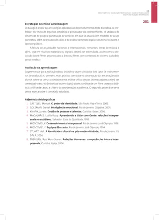 Disciplina: Relações Interpessoais
281
Estratégias de ensino-aprendizagem
O diálogo é a base das estratégias aplicadas ao desenvolvimento desta disciplina. O pro-
fessor, por meio de processo empático e provocador do conhecimento, se utilizará de
dinâmicas de grupo e construção de cenários em que se atuará com modelos de casos
concretos, além de estudos de casos e de análise de textos legais e doutrinários sobre o
servidor público.
A leitura de atualidades nacionais e internacionais, romances, letras de música e
afins, seja em recursos materiais ou digitais, deverá ser estimulada, assim como a dis-
cussão sobre filmes próprios para a área ou filmes com contextos do sistema judiciário
penal e militar.
Avaliação da aprendizagem
Sugere-se que para avaliação dessa disciplina sejam utilizados dois tipos de instrumen-
tos de avaliação. O primeiro, mais prático, com base na observação das encenações dos
alunos sobre os temas abordados e na análise crítica dessas dramatizações poderá ser
um trabalho escrito (individual ou em dupla) sobre a análise de um filme ou texto didá-
tico; análise de casos, a critério da coordenação acadêmica. O segundo, poderá ser uma
prova escrita sobre o conteúdo estudado.
Referências bibliográficas
1. CASTELLS, Manuel. O poder da identidade. São Paulo: Paz e Terra, 2002.
2. GOLEMAN, Daniel. Inteligência emocional. Rio de Janeiro: Objetiva, 2005.
3. KNAPIK, Janete. Gestão de pessoas e talentos. Curitiba: Ibpex, 2006.
4. MAGALHÃES. Lucila Rupp. Aprendendo a Lidar com Gente: relações interpes-
soais no cotidiano. Salvador: Casa da Qualidade, 1999.
5. MOSCOVICI, F. Desenvolvimento interpessoal. Rio de Janeiro: José Olympio, 1998.
6. MOSCOVICI, F. Equipes dão certo. Rio de Janeiro: José Olympio. 1994.
7. STUART, Hall. A identidade cultural na pós-modernidadade, Rio de Janeiro. Ed
DP&A, 2006.
8. TREVISAN, Rosi Mary Soares. Relações Humanas: competências intra e inter-
pessoais. Curitiba: Ibpex, 2004.
3.5
ÁREA TEMÁTICA V- VALORIZAÇÃO PROFISSIONAL E SAÚDE DO TRABALHADOR
 