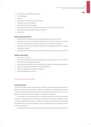 Disciplina: Saúde e Segurança Aplicadas ao Trabalho
283
• O ambiente e as doenças do trabalho;
• Psicopatologias;
• Estresse;
• Alcoolismo e uso de drogas lícitas e ilícitas;
• Qualidade de vida no trabalho;
• Conceito de ambiente saudável;
• Prevenção e controle de riscos em equipamentos e no ambiente de trabalho;
• Equipamentos de proteção individual e coletiva;
• Ergonomia.
Aspectos procedimentais
• Estabelecimento dos processos de preservação da saúde física e mental;
• Estabelecimento dos processos para eliminar, minimizar e controlar os riscos de
ocorrência de acidentes, doenças ocupacionais nas atividades/ operações;
• Adoção de rotinas que possibilitem utilizar de maneira eficiente e eficaz os equipa-
mentos de trabalho;
• Utilização de técnicas de prevenção do estresse e de outras doenças ocupacionais.
Aspectos atitudinais
• Consciência corporal;
• Consciência da importância de preservação do corpo e da mente como instrumento
de melhoria na qualidade profissional;
• Valorizaçãodareduçãodosnúmerosdeacidentesnotrabalhoedasdoençasocupacionais;
• Senso do uso de equipamentos de proteção individual;
• Zelo pela qualidade do ambiente de trabalho;
• Responsabilidade pelo que faz.
DESCRIÇÃO DA DISCIPLINA
Contextualização
A disciplina“Saúde e SegurançaAplicadas ao Trabalho” advém da necessidade de se esta-
belecer o vínculo entre a efetividade, a eficácia e a produção social gerada pelo interesse
na pessoa do agente de segurança pública, como sujeito que participa“dos” e“nos” am-
bientes das comunidades que compõem a sociedade civil brasileira.
Poucos são os estudos que evidenciam o sujeito de segurança pública como produ-
to social, com a espessura do cotidiano que o reproduz e transforma. Entretanto, há um
número considerável de trabalhos científicos que indicam o desempenho das atividades
dos profissionais de segurança pública como os que apresentam maior tendência de so-
frimento de estresse.
Esta disciplina buscará conscientizar esses profissionais para a necessidade de utili-
3.5
ÁREA TEMÁTICA V- VALORIZAÇÃO PROFISSIONAL E SAÚDE DO TRABALHADOR
 