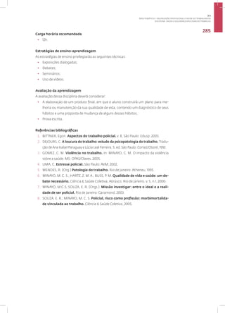 Disciplina: Saúde e Segurança Aplicadas ao Trabalho
285
Carga horária recomendada
• 12h.
Estratégias de ensino-aprendizagem
As estratégias de ensino privilegiarão as seguintes técnicas:
• Exposições dialogadas;
• Debates;
• Seminários;
• Uso de vídeos.
Avaliação da aprendizagem
A avaliação dessa disciplina deverá considerar:
• A elaboração de um produto final, em que o aluno construirá um plano para me-
lhoria ou manutenção da sua qualidade de vida, contendo um diagnóstico de seus
hábitos e uma proposta de mudança de alguns desses hábitos;
• Prova escrita.
Referências bibliográficas
1. BITTNER, Egon. Aspectos do trabalho policial. v. 8, São Paulo: Edusp, 2003.
2. DEJOURS, C. A loucura do trabalho: estudo da psicopatologia do trabalho. Tradu-
ção deAna Isabel Paraguay e Lúcia Leal Ferreira. 5. ed. São Paulo: Cortez/Oboré, 1992.
3. GOMEZ, C. M. Violência no trabalho. In: MINAYO, C. M. O impacto da violência
sobre a saúde. MS: OPAS/Claves, 2005.
4. LIMA, C. Estresse policial. São Paulo: AVM; 2002.
5. MENDES, R. (Org.) Patologia do trabalho. Rio de Janeiro: Atheneu, 1995.
6. MINAYO, M. C. S.; HARTZ, Z. M.A.; BUSS, P. M. Qualidade de vida e saúde: um de-
bate necessário. Ciência & Saúde Coletiva, Abrasco, Rio de Janeiro, v. 5, n.1, 2000.
7. MINAYO, M.C.S; SOUZA, E. R. (Orgs.). Missão investigar: entre o ideal e a reali-
dade de ser policial. Rio de Janeiro: Garamond, 2003.
8. SOUZA, E. R.; MINAYO, M. C. S. Policial, risco como profissão: morbimortalida-
de vinculada ao trabalho. Ciência & Saúde Coletiva, 2005.
3.5
ÁREA TEMÁTICA V- VALORIZAÇÃO PROFISSIONAL E SAÚDE DO TRABALHADOR
 