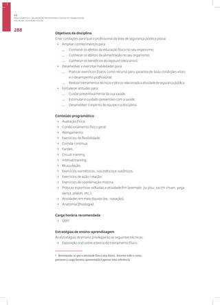 Disciplina: Educação Física21
288
Objetivos da disciplina
Criar condições para que o profissional da área de segurança pública possa:
• Ampliar conhecimentos para:
— Conhecer os efeitos da educação física no seu organismo;
— Conhecer os efeitos da alimentação no seu organismo;
— Conhecer os benefícios do repouso (descanso).
• Desenvolver e exercitar habilidades para:
— Praticar exercícios físicos como recurso para garantia de boas condições vitais
e o desempenho profissional;
— Realizartreinamentostécnicosetáticosrelacionadoaatividadedesegurançapública.
• Fortalecer atitudes para:
— Cuidar preventivamente de sua saúde;
— Estimular o cuidado preventivo com a saúde;
— Desenvolver o espírito de equipe e a disciplina.
Conteúdo programático
• Avaliação física;
• Condicionamento físico geral;
• Alongamento;
• Exercícios de flexibilidade;
• Corrida contínua;
• Fartlek;
• Circuit training;
• Interval training;
• Musculação;
• Exercícios isométricos, isocinéticos e isotônicos;
• Exercícios de ação / reação;
• Exercícios de coordenação motora;
• Práticas esportivas voltadas a atividade fim (exemplo: jiu jitsu; tai chi chuan, yoga,
dança, pilates, etc.);
• Atividades em meio líquido (ex.: natação);
• Anatomia (fisiologia).
Carga horária recomendada
• 120h3
Estratégias de ensino-aprendizagem
As estratégias de ensino privilegiarão as seguintes técnicas:
• Exposição oral sobre a teoria do treinamento físico;
3
Recomenda-se que a atividade física seja diária, durante todo o curso,
portanto a carga horária apresentada é apenas uma referência.
3.5
ÁREA TEMÁTICA V- VALORIZAÇÃO PROFISSIONAL E SAÚDE DO TRABALHADOR
 