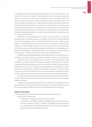 Disciplina: Língua e Comunicação
293
os significados do emaranhado de palavras que surgem em nossos pensamentos, que
transmitimos para nos comunicar, se faz necessário o uso correto da pontuação, da
regência, da crase, da concordância, da colocação pronominal, da análise sintática, ou
seja, da sintaxe. Não podemos esquecer o apêndice, no qual as figuras de estilo e os ví-
cios de linguagem são observados. Todavia podemos verificar que toda a gramática da
língua portuguesa está contida em um simples texto, ou seja, todos os aspectos grama-
ticais como fonética, fonologia, morfologia e sintaxe estão presentes em qualquer texto.
Considerando esta afirmação se faz necessário que o estudo para fins de formação do
profissional de segurança pública ocorra dentro do próprio contexto da segurança públi-
ca, ou seja, aplicado à função.
Dessa forma, a língua portuguesa se compõe e se faz necessária no uso diário de
nossas atividades, sejam elas verbais ou não verbais e, até mesmo, no emprego simultâ-
neo de diversas linguagens, como a multimídia. Devemos lembrar que, os fatos que são
levados à unidade de trabalho para registro, precisam ser entendidos, compreendidos e
redigidos com uma linguagem objetiva e clara, que não permita dúvidas. Dessa forma,
as comunicações escrita e falada proporcionarão a transparência e a objetividade das re-
lações desses profissionais. Segundo Machado de Assis“As palavras têm sexo. Amam-se
umas às outras. E casam-se. O casamento delas é o que chamamos estilo”.
Ressaltamosaindaaquestãodaslínguasquecomplementamonossocotidianocomose-
res humanos, pensantes e reflexivos, que vivem em sociedade e, portanto, com as diferenças.
A disciplina“Língua e Comunicação” se torna cada vez mais importante para os que
compõem os quadros profissionais de segurança pública e defesa social, uma vez que
o desempenho das funções exige o uso de uma linguagem objetiva e clara, que não es-
tabeleça dúvidas. Visa, ainda, atender a crescente demanda dos interessados na forma
correta do uso da linguagem. Dessa forma, pretende-se capacitar o discente a utilizar
uma comunicação escrita e falada como instrumento gerador de consequências justas,
corretas, objetivas e transparentes no âmbito da segurança pública e da defesa social.
De acordo com Mattoso Câmara,“a arte de escrever precisa assentar numa ativida-
de preliminar já radicada, que parte do ensino escolar e de um hábito de leitura inteligen-
temente conduzido”.
Ressaltamos que é de extrema importância o conhecimento do profissional de se-
gurança pública sobre as legislações do seu estado que normatizam a produção das pe-
ças de uma ocorrência (dinâmica do fato, termo de declaração, informação etc.).
Objetivos da disciplina
Criar condições para que o profissional da área de segurança pública possa:
• Ampliar conhecimentos para:
— Compreender a linguagem como fator de comunicação;
— Compreender os princípios utilizados na redação técnica que são a clareza, a
concisão, a precisão, a coesão, a coerência, a obediência às normas gramati-
cais, a objetividade, o tratamento (pronomes), a estrutura frásica despojada de
adjetivação e circunstancialidade (advérbios).
3.6
ÁREA TEMÁTICA VI - COMUNICAÇÃO, INFORMAÇÃO E TECNOLOGIAS EM SEGURANÇA PÚBLICA
 