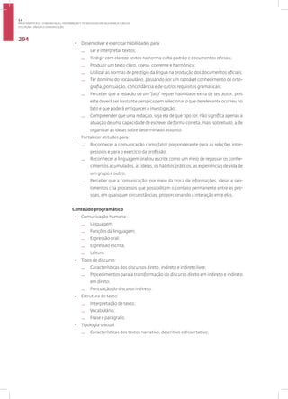 Disciplina: Língua e Comunicação
294
• Desenvolver e exercitar habilidades para:
— Ler e interpretar textos;
— Redigir com clareza textos na norma culta padrão e documentos oficiais;
— Produzir um texto claro, coeso, coerente e harmônico;
— Utilizar as normas de prestígio da língua na produção dos documentos oficiais;
— Ter domínio do vocabulário, passando por um razoável conhecimento de orto-
grafia, pontuação, concordância e de outros requisitos gramaticais;
— Perceber que a redação de um“fato” requer habilidade extra de seu autor, pois
este deverá ser bastante perspicaz em selecionar o que de relevante ocorreu no
fato e que poderá enriquecer a investigação;
— Compreender que uma redação, seja ela de que tipo for, não significa apenas a
atuação de uma capacidade de escrever de forma correta, mas, sobretudo, a de
organizar as ideias sobre determinado assunto.
• Fortalecer atitudes para:
— Reconhecer a comunicação como fator preponderante para as relações inter-
pessoais e para o exercício da profissão;
— Reconhecer a linguagem oral ou escrita como um meio de repassar os conhe-
cimentos acumulados, as ideias, os hábitos práticos, as experiências de vida de
um grupo a outro;
— Perceber que a comunicação, por meio da troca de informações, ideias e sen-
timentos cria processos que possibilitam o contato permanente entre as pes-
soas, em quaisquer circunstâncias, proporcionando a interação ente elas.
Conteúdo programático
• Comunicação humana:
— Linguagem;
— Funções da linguagem;
— Expressão oral;
— Expressão escrita;
— Leitura.
• Tipos de discurso:
— Características dos discursos direto, indireto e indireto livre;
— Procedimentos para a transformação do discurso direto em indireto e indireto
em direto;
— Pontuação do discurso indireto.
• Estrutura do texto:
— Interpretação de texto;
— Vocabulário;
— Frase e parágrafo.
• Tipologia textual:
— Características dos textos narrativo, descritivo e dissertativo;
3.6
ÁREA TEMÁTICA VI - COMUNICAÇÃO, INFORMAÇÃO E TECNOLOGIAS EM SEGURANÇA PÚBLICA
 