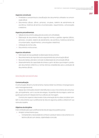 Disciplina: Documentação Técnica41
297
Aspectos conceituais
• Finalidade e características e classificação dos documentos utilizados na comuni-
cação oficial;
• Documentos oficiais: ofícios, portarias, circulares, boletins de atendimento de
ocorrência, históricos de termos circunstanciados, requerimentos, comunicações
e relatórios.
Aspectos procedimentais
• Seleção do documento adequado de acordo com a finalidade;
• Elaboração de documentos oficiais,segundo normas e padrões vigentes (ofícios,
portarias, circulares, boletins de atendimento, de ocorrência, históricos de termos
circunstanciados, requerimentos, comunicações e relatórios)
• Utilização da norma culta;
• Documentos institucionais.
Aspectos atitudinais
• Valorização da boa qualidade na elaboração de documentos;
• Reconhecimento da importância do arquivamento da comunicação oficial;
• Busca de clareza, precisão e concisão na elaboração da comunicação oficial;
• Desenvolvimento da capacidade de síntese a partir de fatos que ensejam a produ-
ção documental conforme as normas técnicas estabelecidas para a produção de
documentos oficiais.
DESCRIÇÃO DA DISCIPLINA
Contextualização
A comunicação oficial é uma ferramenta imprescindível nos âmbitos intraorganizacio-
nal e interorganizacional.
Apesar das instituições estarem diversificando os seus instrumentos de comunica-
ção, principalmente, com o uso das tecnologias, há padrões técnicos legais a serem se-
guidos para tanto em relação à forma e a eficácia da mensagem.
O ensino dos aspectos relacionados à documentação técnica deve considerar tam-
bém os documentos que o profissional da área de segurança pública utilizará em sua
rotina de trabalho.
Objetivos da disciplina
Criar condições para que o profissional da área de segurança pública possa:
• Ampliar conhecimentos para:
— Compreender a necessidade de conhecer e produzir textos e documentos e re-
latórios oficiais com clareza, objetividade e concisão.
3.6
ÁREA TEMÁTICA VI - COMUNICAÇÃO, INFORMAÇÃO E TECNOLOGIAS EM SEGURANÇA PÚBLICA
 