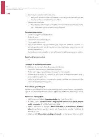Disciplina: Documentação Técnica41
298
• Desenvolver e exercitar habilidades para:
— Redigir documentos oficiais, observando as normas gramaticais da língua por-
tuguesa com suas características e finalidade.
• Fortalecer atitudes para:
— Reconhecer a comunicação como fator preponderante para as relações huma-
nas e para o exercício do compromisso profissional.
Conteúdo programático
• Uso da linguagem na redação oficial;
• Textos técnicos;
• Características dos textos oficiais;
• Pronomes de tratamento;
• Tipos de documentos (ofícios, comunicações, despachos, portarias, circulares, bo-
letins de atendimento, ocorrências, termos circunstanciados, requerimentos, me-
morandos e relatórios);
• Outros documentos utilizados na rotina de trabalho na área de segurança pública.
Carga horária recomendada
• 12h.
Estratégia de ensino-aprendizagem
As estratégias de ensino privilegiarão as seguintes técnicas:
• Exposições dialogadas com auxílio de audiovisuais;
• Textos sobre segurança pública que favoreçam a interpretação;
• Simulações de situações do cotidiano do profissional da área de segurança pública
para uso da linguagem oral;
• Produção de documentos e comunicações oficiais com base nas rotinas dos profis-
sionais da área de segurança pública.
Avaliação de aprendizagem
Aavaliaçãoserárealizadanodecorrerdasatividades,deformacontínuapormeiodaelabo-
ração de documentos a partir de modelos, e ao final do curso haverá uma avaliação escrita.
Referências bibliográficas
1. ABREU, Antonio Suárez. Curso de redação. São Paulo: Ática, 1994.
2. BELTRÃO, Odacir. Correspondência: linguagem & comunicação: oficial,empre-
sarial, particular. 22. ed. São Paulo: Atlas, 2004.
3. BRASIL. Presidência da República. Manual de redação da Presidência da Repú-
blica. Gilmar Ferreira Mendes e Nestor José Forster Júnior. Brasília: Presidência da
República, 2002.
4. COSTA, José M. Manual de redação profissional. 3. ed. Campinas: Millenium, 2007.
3.6
ÁREA TEMÁTICA VI - COMUNICAÇÃO, INFORMAÇÃO E TECNOLOGIAS EM SEGURANÇA PÚBLICA
 