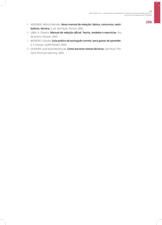 Disciplina: Documentação Técnica41
299
5. HERDADE, Márcio Mendes. Novo manual de redação: básica, concursos, vesti-
bulares, técnica. 2. ed. São Paulo: Pontes, 2002.
6. LIMA, A. Oliveira. Manual de redação oficial. Teoria, modelos e exercícios. Rio
de Janeiro: Elsevier, 2005.
7. MORENO, Cláudio. Guia prático de português correto: para gostar de aprender.
V. 3. Sintaxe. L&PM POCKET, 2003.
8. OLIVEIRA, José Paulo Moreira de. Como escrever textos técnicos. São Paulo: Pio-
neira Thomson Learning, 2005.
3.6
ÁREA TEMÁTICA VI - COMUNICAÇÃO, INFORMAÇÃO E TECNOLOGIAS EM SEGURANÇA PÚBLICA
 