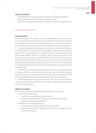 Disciplina: Telecomunicações
301
Aspectos atitudinais
• Reconhecimento da telecomunicação como apoio às atividades operacionais;
• Clareza, precisão e concisão na transmissão das mensagens;
• Respostas a situações de elevado estresse, utilizando sistema de telecomunicação.
DESCRIÇÃO DA DISCIPLINA
Contextualização
Desde os primórdios, a comunicação é essencial no desenvolvimento do ser humano como
um todo. A partir da Revolução Industrial, a necessidade de sistemas de comunicação foi
marcante para dar continuidade ao desenvolvimento que se iniciava. Durante as duas
guerras mundiais, os meios de comunicação tiveram papel fundamental nos resultados.
No mundo globalizado em que vivemos, nos tornamos a cada dia mais dependen-
tes de sistemas de comunicação, que se veem obrigados ao aprimoramento constante,
diante das novas necessidades que vão surgindo a cada dia. A segurança pública tam-
bém vive esta realidade. O Estado é obrigado a realizar grandes investimentos nesta
área, cujo foco principal deve ser o aprimoramento dos sistemas de comunicação para
fazer frente à ação de criminosos e tornar a comunicação entre profissionais e institui-
ções de segurança pública cada vez mais dinâmica. Um sistema de comunicação eficien-
te e moderno pode reduzir a necessidade de aumento de efetivo, o que significa econo-
mia para o Estado.
Por meio da disciplina Telecomunicações é possível colocar o aluno a par da realida-
de no que se refere as comunicações dentro de sua instituição, apresentando os fatores
positivos e negativos, as virtudes e as dificuldades, para que tenha condições de decidir
diante das adversidades que lhe são apresentadas durante o seu trabalho diário.
O aprendizado é essencial para o discente, pois isto irá refletir na sua vida profissio-
nal, já que continuamente será obrigado a tirar o melhor proveito possível dos sistemas
de comunicação disponíveis.
Objetivo da disciplina
Criar condições para que o profissional da área de segurança pública possa:
• Ampliar conhecimentos para:
— Identificar os fundamentos da telecomunicação;
— Conhecer o alfabeto fonético internacional, dos números, do código“Q”;
— Identificar as tipificações de ocorrência.
• Desenvolver e exercitar habilidades para:
— Utilizar adequadamente os equipamentos disponibilizados;
— Utilizar o alfabeto fonético internacional, dos números, do código “Q” no pro-
cesso de comunicação;
3.6
ÁREA TEMÁTICA VI - COMUNICAÇÃO, INFORMAÇÃO E TECNOLOGIAS EM SEGURANÇA PÚBLICA
 