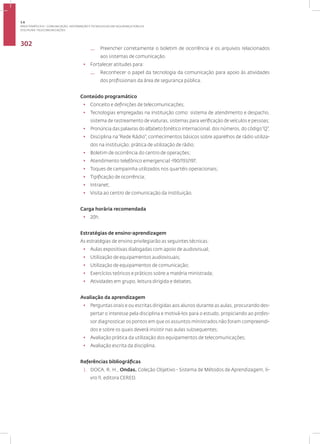 Disciplina: Telecomunicações
302
— Preencher corretamente o boletim de ocorrência e os arquivos relacionados
aos sistemas de comunicação.
• Fortalecer atitudes para:
— Reconhecer o papel da tecnologia da comunicação para apoio às atividades
dos profissionais da área de segurança pública.
Conteúdo programático
• Conceito e definições de telecomunicações;
• Tecnologias empregadas na instituição como: sistema de atendimento e despacho,
sistema de rastreamento de viaturas, sistemas para verificação de veículos e pessoas;
• Pronúncia das palavras do alfabeto fonético internacional, dos números, do código“Q”;
• Disciplina na“Rede Rádio”; conhecimentos básicos sobre aparelhos de rádio utiliza-
dos na instituição; prática de utilização de rádio;
• Boletim de ocorrência do centro de operações;
• Atendimento telefônico emergencial -190/193/197;
• Toques de campainha utilizados nos quartéis operacionais;
• Tipificação de ocorrência;
• Intranet;
• Visita ao centro de comunicação da instituição.
Carga horária recomendada
• 20h.
Estratégias de ensino-aprendizagem
As estratégias de ensino privilegiarão as seguintes técnicas:
• Aulas expositivas dialogadas com apoio de audiovisual;
• Utilização de equipamentos audiovisuais;
• Utilização de equipamentos de comunicação;
• Exercícios teóricos e práticos sobre a matéria ministrada;
• Atividades em grupo, leitura dirigida e debates.
Avaliação da aprendizagem
• Perguntas orais e ou escritas dirigidas aos alunos durante as aulas, procurando des-
pertar o interesse pela disciplina e motivá-los para o estudo, propiciando ao profes-
sor diagnosticar os pontos em que os assuntos ministrados não foram compreendi-
dos e sobre os quais deverá insistir nas aulas subsequentes;
• Avaliação prática da utilização dos equipamentos de telecomunicações;
• Avaliação escrita da disciplina.
Referências bibliográficas
1. DOCA, R. H., Ondas. Coleção Objetivo - Sistema de Métodos de Aprendizagem, li-
vro 11, editora CERED.
3.6
ÁREA TEMÁTICA VI - COMUNICAÇÃO, INFORMAÇÃO E TECNOLOGIAS EM SEGURANÇA PÚBLICA
 