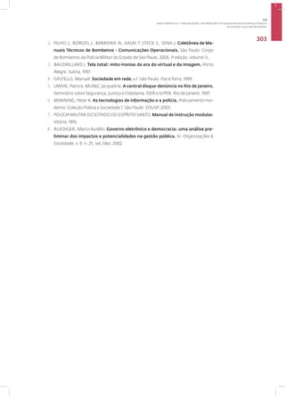 Disciplina: Telecomunicações
303
2. FILHO, J., BORGES, J., BARREIRA, N., KASAI,T, STECK, S., SENA, J. Coletânea de Ma-
nuais Técnicos de Bombeiros - Comunicações Operacionais. São Paulo: Corpo
de Bombeiros da Polícia Militar do Estado de São Paulo, 2006. 1ª edição, volume 13.
3. BAUDRILLARD J. Tela total: mito-ironias da era do virtual e da imagem. Porto
Alegre: Sulina, 1997.
4. CASTELLS, Manuel. Sociedade em rede. v.1. São Paulo: Paz e Terra, 1999.
5. LARVIE, Patrick; MUNIZ, Jacqueline. A central disque-denúncia no Rio de Janeiro.
Seminário sobre Segurança, Justiça e Cidadania. ISER e IUPER. Rio de Janeiro, 1997.
6. MANNING, Peter K. As tecnologias de informação e a polícia. Policiamento mo-
derno. Coleção Polícia e Sociedade 7. São Paulo: EDUSP, 2003.
7. POLÍCIA MILITAR DO ESTADO DO ESPÍRITO SANTO. Manual de instrução modular.
Vitória, 1995.
8. RUEDIGER, Marco Aurélio. Governo eletrônico e democracia: uma análise pre-
liminar dos impactos e potencialidades na gestão pública. In: Organizações &
Sociedade, v. 9, n. 25, set./dez. 2002.
3.6
ÁREA TEMÁTICA VI - COMUNICAÇÃO, INFORMAÇÃO E TECNOLOGIAS EM SEGURANÇA PÚBLICA
 