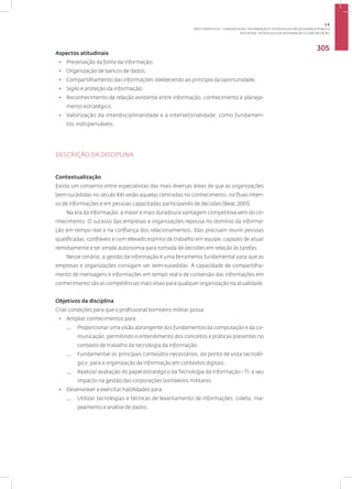 Disciplina: Tecnologia da Informação e Comunicação
305
Aspectos atitudinais
• Preservação da fonte da informação;
• Organização de bancos de dados;
• Compartilhamento das informações obedecendo ao princípio da oportunidade;
• Sigilo e proteção da informação;
• Reconhecimento da relação existente entre informação, conhecimento e planeja-
mento estratégico;
• Valorização da interdisciplinaridade e a intersetorialidade, como fundamen­
tos indispensáveis.
DESCRIÇÃO DA DISCIPLINA
Contextualização
Existe um consenso entre especialistas das mais diversas áreas de que as organizações
bem-sucedidas no século XXI serão aquelas centradas no conhecimento, no fluxo inten-
so de informações e em pessoas capacitadas participando de decisões (Beal, 2001).
Na era da informação, a maior e mais duradoura vantagem competitiva vem do co-
nhecimento. O sucesso das empresas e organizações repousa no domínio da informa-
ção em tempo real e na confiança dos relacionamentos. Elas precisam reunir pessoas
qualificadas, confiáveis e com elevado espírito de trabalho em equipe, capazes de atuar
remotamente e ter ampla autonomia para tomada de decisões em relação às tarefas.
Nesse cenário, a gestão da informação é uma ferramenta fundamental para que as
empresas e organizações consigam ser bem-sucedidas. A capacidade de compartilha-
mento de mensagens e informações em tempo real e de conversão das informações em
conhecimento são as competências mais vitais para qualquer organização na atualidade.
Objetivos da disciplina
Criar condições para que o profissional bombeiro militar possa:
• Ampliar conhecimentos para:
— Proporcionar uma visão abrangente dos fundamentos da computação e da co-
municação, permitindo o entendimento dos conceitos e práticas presentes no
contexto de trabalho da tecnologia da informação;
— Fundamentar os principais conteúdos necessários, do ponto de vista tecnoló-
gico, para a organização da informação em contextos digitais;
— Realizar avaliação do papel estratégico da Tecnologia da Informação - TI, e seu
impacto na gestão das corporações bombeiros militares.
• Desenvolver e exercitar habilidades para:
— Utilizar tecnologias e técnicas de levantamento de informações: coleta, ma-
peamento e análise de dados.
3.6
ÁREA TEMÁTICA VI - COMUNICAÇÃO, INFORMAÇÃO E TECNOLOGIAS EM SEGURANÇA PÚBLICA
 