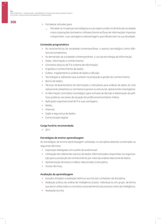 Disciplina: Tecnologia da Informação e Comunicação
306
• Fortalecer atitudes para:
— Perceberasmudançastecnológicasesuasrepercussõesnoâmbitodasociedade
e das corporações bombeiros militares frente ao fluxo de informações impostas
e disponíveis, suas vantagens e desvantagens que influenciam na sua atividade.
Conteúdo programático
• As características da sociedade contemporânea: o avanço tecnológico como dife-
rencial competitivo;
• As demandas da sociedade contemporânea: o uso da tecnologia da Informação.
• Dado, informação e conhecimento;
• Conceitos básicos de TI e sistema de informação;
• A gestão e conhecimento de dados;
• Coleta, mapeamento e análise de dados e difusão;
• Tecnologias e softwares que auxiliam na produção e gestão do conhecimento;
• Banco de dados;
• Técnicas de levantamento de informações e indicadores para análises de dados do ciclo
operacional: preventivo ou normativo e passivo ou estrutural, operacional e investigativo;
• A informação como fator estratégico para tomada de decisão e elaboração de polí-
ticas públicas nas áreas de atuação do profissional bombeiro militar;
• Aplicação organizacional de TI e suas vantagens;
• Redes;
• Internet;
• Sigilo e segurança de dados;
• Comunicação digital.
Carga horária recomendada
• 20 h.
Estratégias de ensino-aprendizagem
As estratégias de ensino-aprendizagem utilizadas na disciplina deverão contemplar as
seguintes técnicas:
• Exposição dialogada com auxílio de audiovisual;
• Utilização dos diferentes bancos de dados informatizados disponíveis na organiza-
ção para a produção do conhecimento por meio da análise relacional de dados;
• Apresentação de textos e vídeos relacionados à disciplina;
• Visitas técnicas.
Avaliação da aprendizagem
• Estudos dirigidos e avaliação teórica e escrita dos conteúdos da disciplina;
• Avaliação prática de análise de inteligência (cases), individual ou em grupo, de forma
que aluno utilize todos os conceitos e procedimentos do processo cíclico da inteligência;
• Avaliação escrita.
3.6
ÁREA TEMÁTICA VI - COMUNICAÇÃO, INFORMAÇÃO E TECNOLOGIAS EM SEGURANÇA PÚBLICA
 